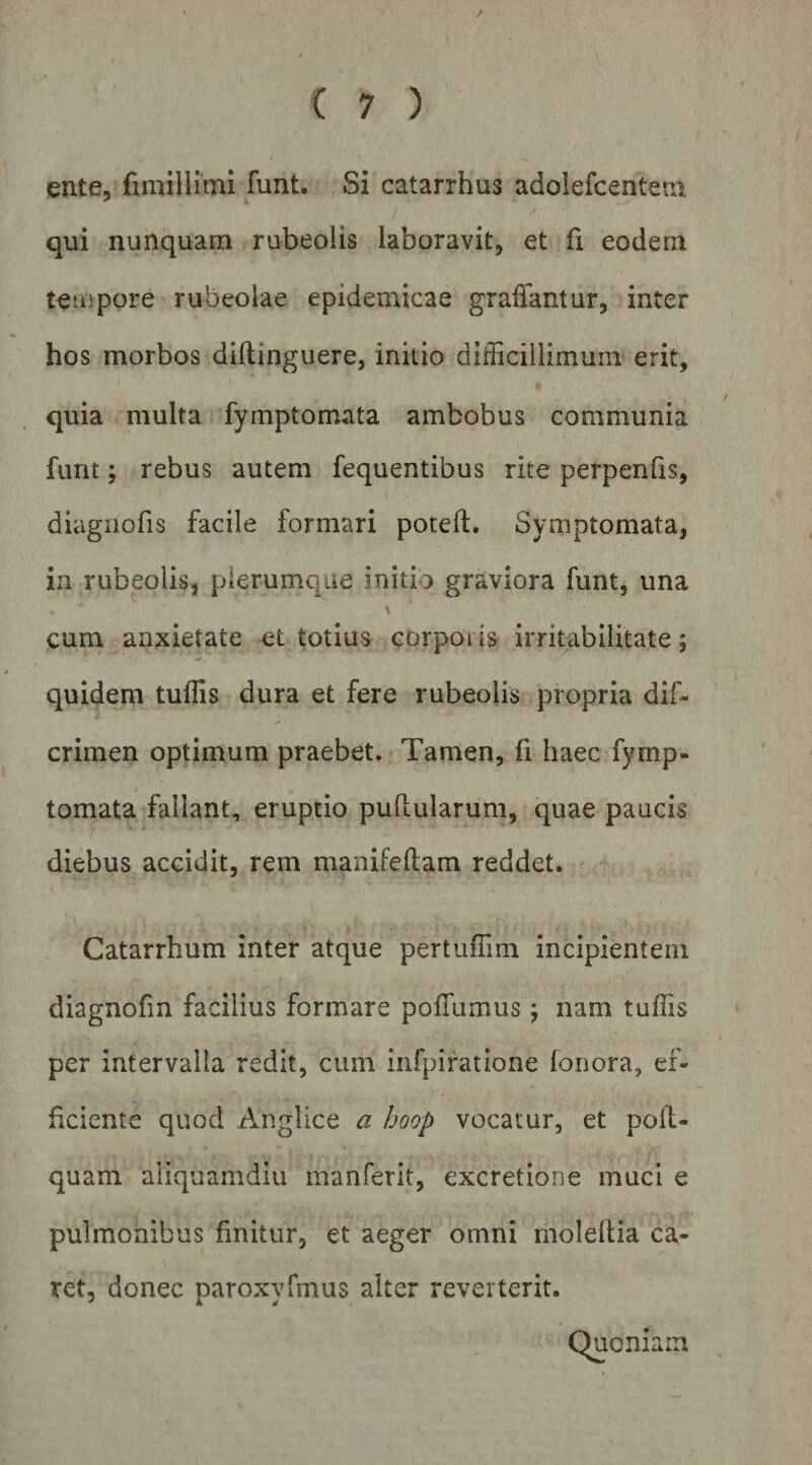 / ( 7 ) ente, fimillimi funt. , Si catarrhus adolefcentem qui nunquam rubeolis laboravit, et fi eodem tempore rubeolae epidemicae graffantur, inter hos morbos dillinguere, initio difficillimum erit, quia multa fymptomata ambobus communia funt; rebus autem fequentibus rite perpenlis, diagnofis facile formari poteft. Symptomata, in rubeolis, plerumque initio graviora funt, una cum anxietate et totius corpoiis irritabilitate; quidem tuffis dura et fere rubeolis propria dif- crimen optimum praebet. Tamen, fi haec fymp¬ tomata fallant, eruptio pullularum, quae paucis diebus accidit, rem manifeltam reddet. Catarrhum inter atque pertuffim incipientem diagnofm facilius formare polTumus; nam tuffis per intervalla redit, cum infpiratione lonora, ef¬ ficiente quod Anglice a hoop vocatur, et polt- quam aliquamdiu manferlt, excretione muci e pulmonibus finitur, et aeger omni molellia ca^- ret, donec paroxyfmus alter reverterit. Quoniam
