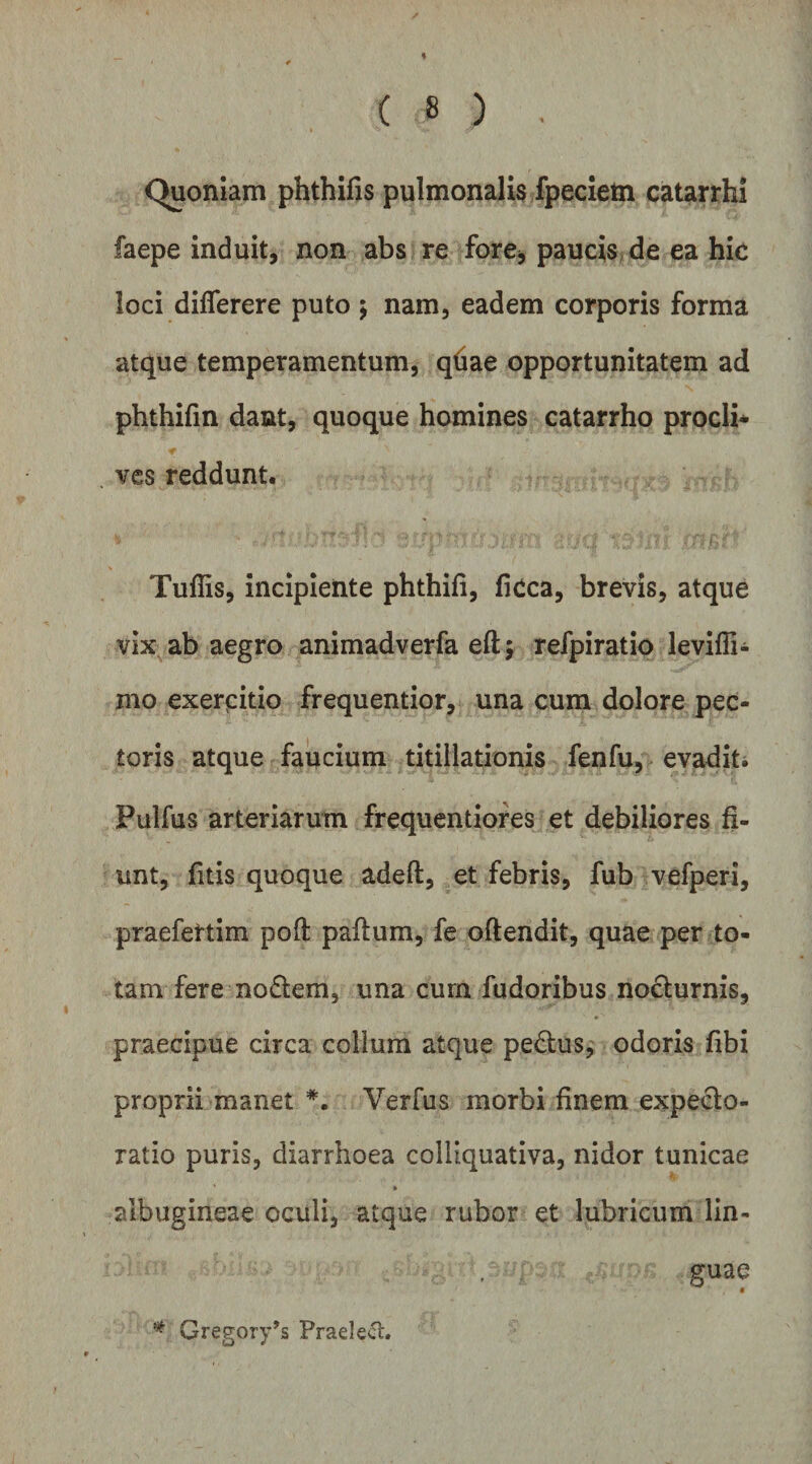 % * ( 8 ) . C^oniam phthifis pulmonalis fpecietn catarrhi faepe induit, non abs re forCj paucis>de ea hk loci diflerere puto \ nam, eadem corporis forma atque temperamentum, qfiae opportunitatem ad phthifin dant, quoque homines catarrho prodi* vcs reddunt. Tuffis, incipiente phthifi, ficca, brevis, atque vix ab aegro animadverfa eftj refpiratio leviffi- nio exercitio frequentior, una cura dolore pec¬ toris atque faucium titillationis fenfu, evadit* Pulfus arteriarum frequentiofes et debiliores fi¬ unt, fitis quoque adeft, et febris, fub vefperi, praefettim poft paftum, fe oftendit, quae per to¬ tam fere noflem, una curn fudoribus nocturnis, praecipue circa colium atque pedtus, odoris fibi proprii manet Verfus morbi finem expecto- ratio puris, diarrhoea colliquativa, nidor tunicae » albugineae oculi, atque rubor et lubricum lin¬ guae * Gregory^s Praei ect.