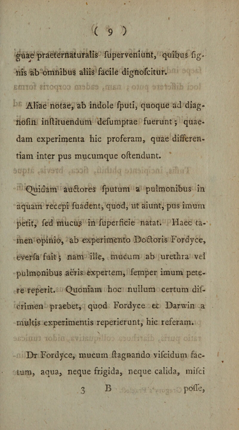 gsae’ praeternatufalis fuperveniunt, qml^us fig- tiis ab omnibus aliis^facile dignofcitur. ^ Aliae notae, ab indole fputi, quoque ad diag- liofin inftituendum defumptae fuerunt; quae¬ dam experimenta hic proferam, quae differen¬ tiam inter pus mucumque oftendunt. t ' Quidam auftores fputum a pulmonibus in aquam recepi fundent, quod, ut aiunt, pus imum petit, fed mucu^ in fuperficie natat. Haec ta¬ men opinio, ab experimento Bodoris Fordyce, everfa fuit 5 nam iiie, mucum ab urethra vel pulmonibus aeris expertem, femper imum pete¬ re reperit. Quoniam hoc nullum certum dif- crimen praebet, quod Fordyce et Darwin a multis experimentis reperierunt, hic referam. \ Dr Fordyce, mucum flagnando vifcidum fac¬ tum, aqua, neque frigida, neque calida, mifci