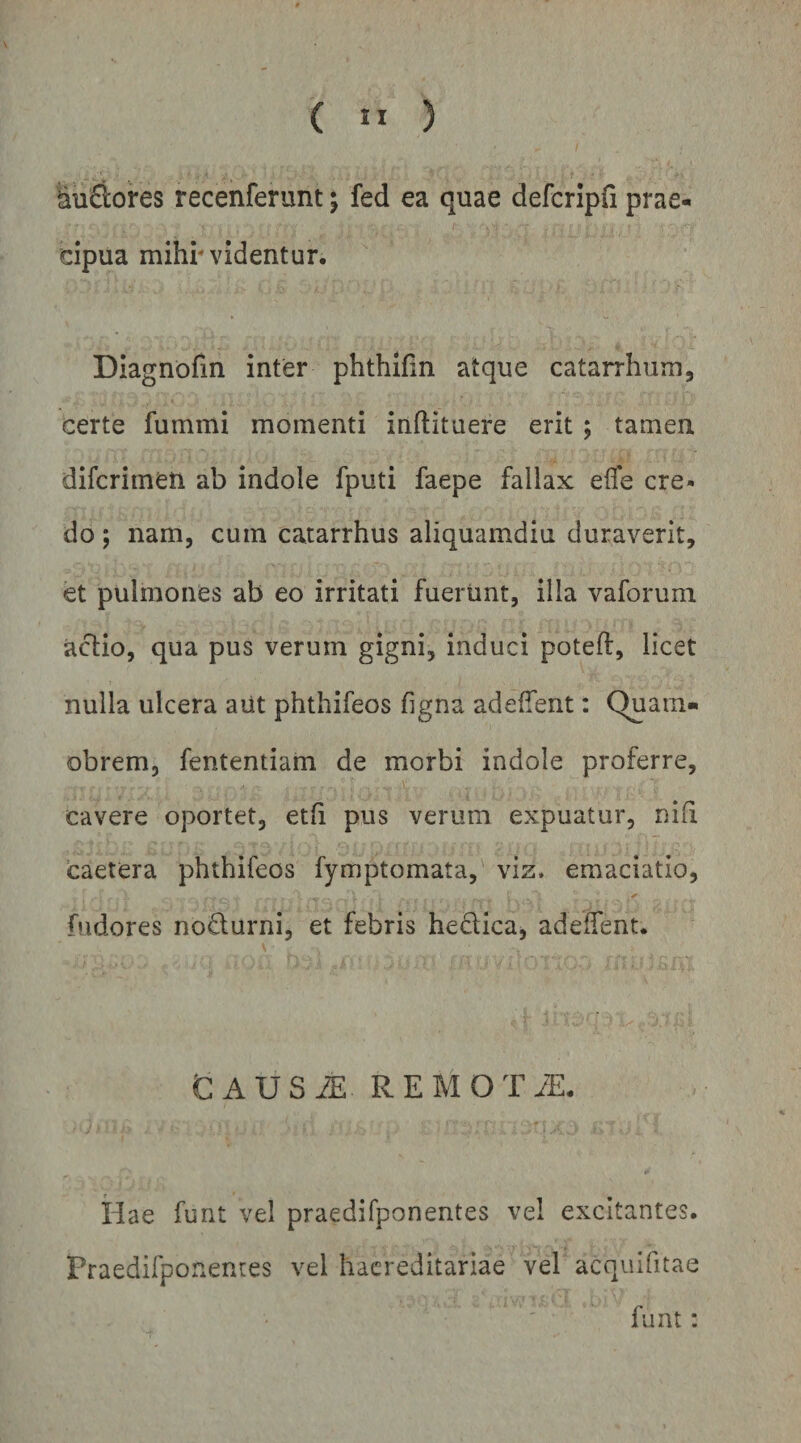 ( ” ) ^nftores recenferunt j fed ea quae defcripfi prae¬ cipua mihr videntur. Diagnofin inter phthlfin atque catarrhum, certe fummi momenti inftituere erit ; tamen difcrimen ab indole fputi faepe fallax efle cre¬ do ; nam, cum catarrhus aliquamdiu duraverit, et pulmones ab eo irritati fuerunt, illa vaforum actio, qua pus verum gigni, induci poteft, licet nulla ulcera aut phthifeos figna adeffent: Quam» obrem, fententiam de morbi indole proferre, cavere oportet, etfi pus verum expuatur, niii caetera phthifeos fymptomata, viz. emaciatio, bidores nodurni, et febris hedica, adedent. G A U S iE R E M O T JE. Hae funt vel praedifponentes vel excitantes. Praedifponenres vel hacreditariae vel acquifitae funt: