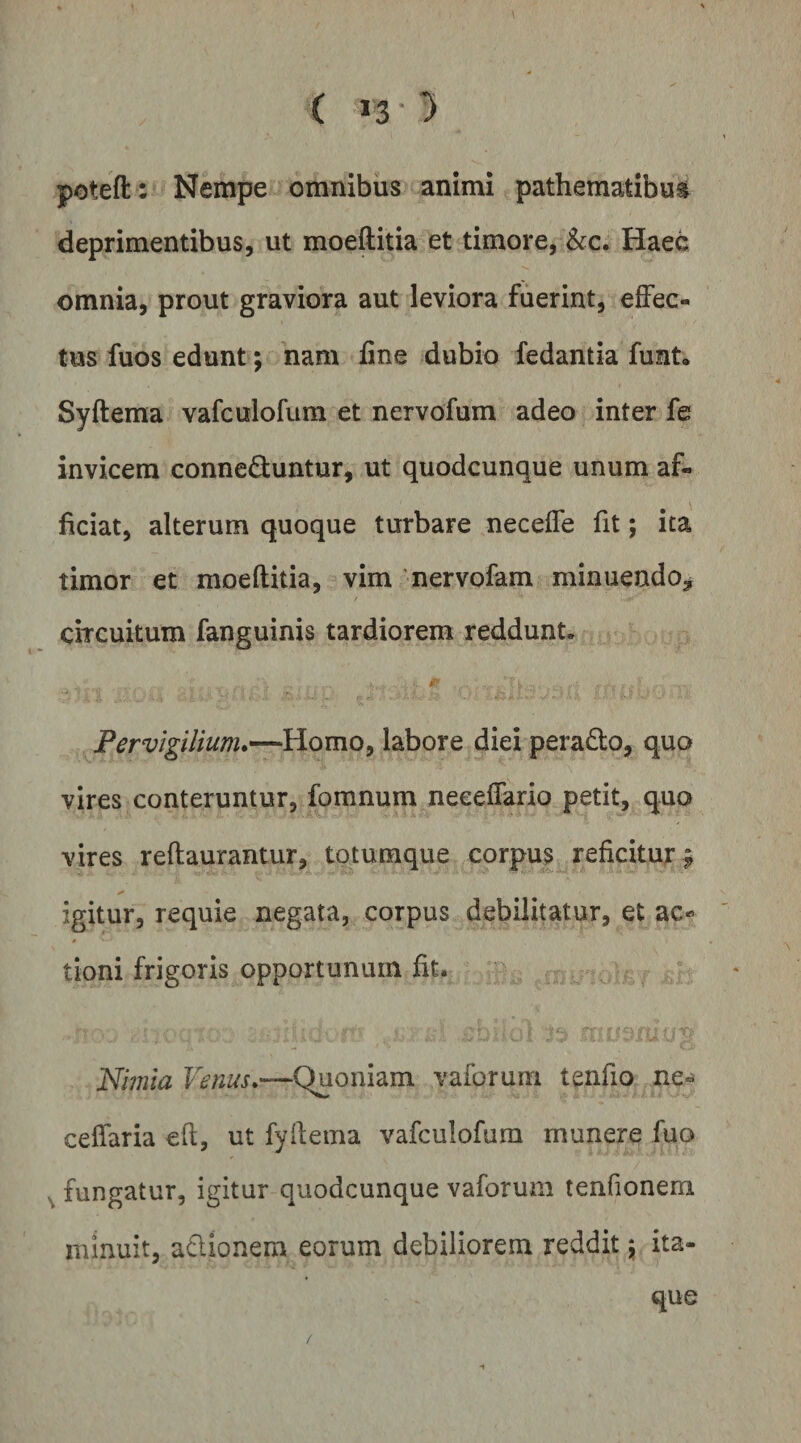 ( 130» poteft : Nempe omnibus animi pathematibu^ deprimentibus, ut moeftitia et timore, &amp;c. Haee omnia, prout graviora aut leviora fuerint, effec¬ tus fuos edunt; nam line dubio fedantia funt, Syftema vafculofum et nervofum adeo inter fe invicem conneduntur, ut quodcunque unum af¬ ficiat, alterum quoque turbare neceffe fit; ita timor et moeftitia, vim nervofam minuendo^ / circuitum fanguinis tardiorem reddunt. I Pervigilium*—Homo, labore diei peradto, quo vires conteruntur, fomnum neeeffario petit, quo vires reftaurantur, totumque corpus reficitu^r^ igitur, requie negata, corpus debilitatur, et ac- 4 tioni frigoris opportunum ftt. «rr 1 Nimia Venus*—Quoniam vaforum tenfio ne« celfaria eft, ut fyftema vafculofum munere fuo ^ fungatur, igitur quodcunque vaforum tenfionem nunuit, adionem eorum debiliorem reddit ita¬ que