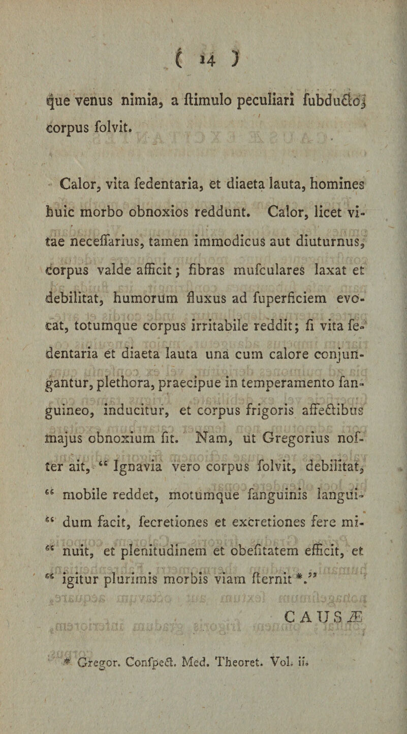 que venus nimia, a ftimulo peculiari fubdu£id| / corpus folvit. Calor, vita fedentaria, et diaeta lauta, homines huic morbo obnoxios reddunt, Calor, licet vi¬ tae neceiTarius, tamen immodicus aut diuturnus, Corpus valde afficit; fibras mufculares laxat et debilitat, humorum fluxus ad fuperficiem evo¬ cat, totumque corpus irritabile reddit; fi vita fe- dentaria et diaeta lauta una cum calore conjun¬ gantur, plethora, praecipue in temperamento fan- guineo, inducitur, et corpus frigoris affedibus majus obnoxium fit. Nam, ut Gregorius nof- ter ait, Ignavia vero corpus folvit, debilitat, mobile reddet, moturaque fanguinis langiii- dum facit, fecretiones et excretiones fere mi- nuit, et plenitudinem et obefitatem efficit, et igitur plurimis morbis viam flernit C A U S AT. Gregor. Confpei5l. Med. Theoret. VoL \u