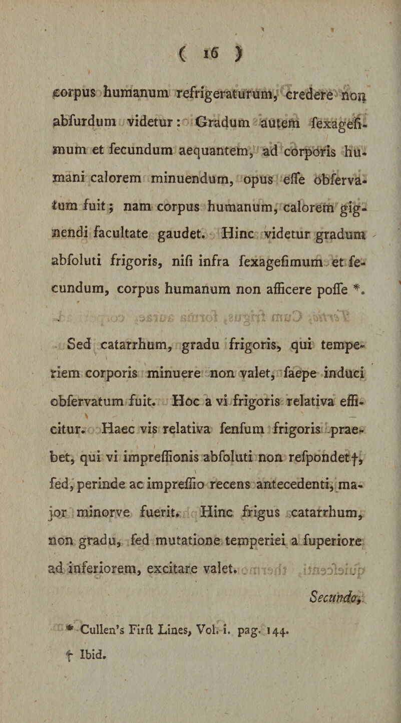 ( ) ^orpus humanum refrigeraturum/ credere no^ abfurdum videtur: Gradum autem fexageh- mum et fecundum aequantem, ad corporis hu- mani calorem minuendum, opus effe obferva- lum fuit ; nam corpus humanum, calorem gig¬ nendi facultate gaudet. Hinc videtur gradum abfoluti frigoris, nifi infra fexagefimum et fe¬ cundum, corpus humanum non afficere pofle Sed catarrhum, gradu frigoris, qui tempe¬ riem corporis minuere non valet, faepe induci obfervatum fuit. Hoc a vi frigoris relativa effi- citur. Haec vis relativa fenfum frigoris -praer bet, qui vi impreffionis abfoluti non refpondetf, \ fed, perinde ac impreffio recens antecedenti, ma¬ jor minorve fuerit* Hinc frigus catarrhum, non gradu, fed mutatione temperiei a fuperiore ad inferiorem, excitare valet. Seamdc,. ^ Cullen’s Firft Lines, Vol. i. pag. 144. t Ibid.