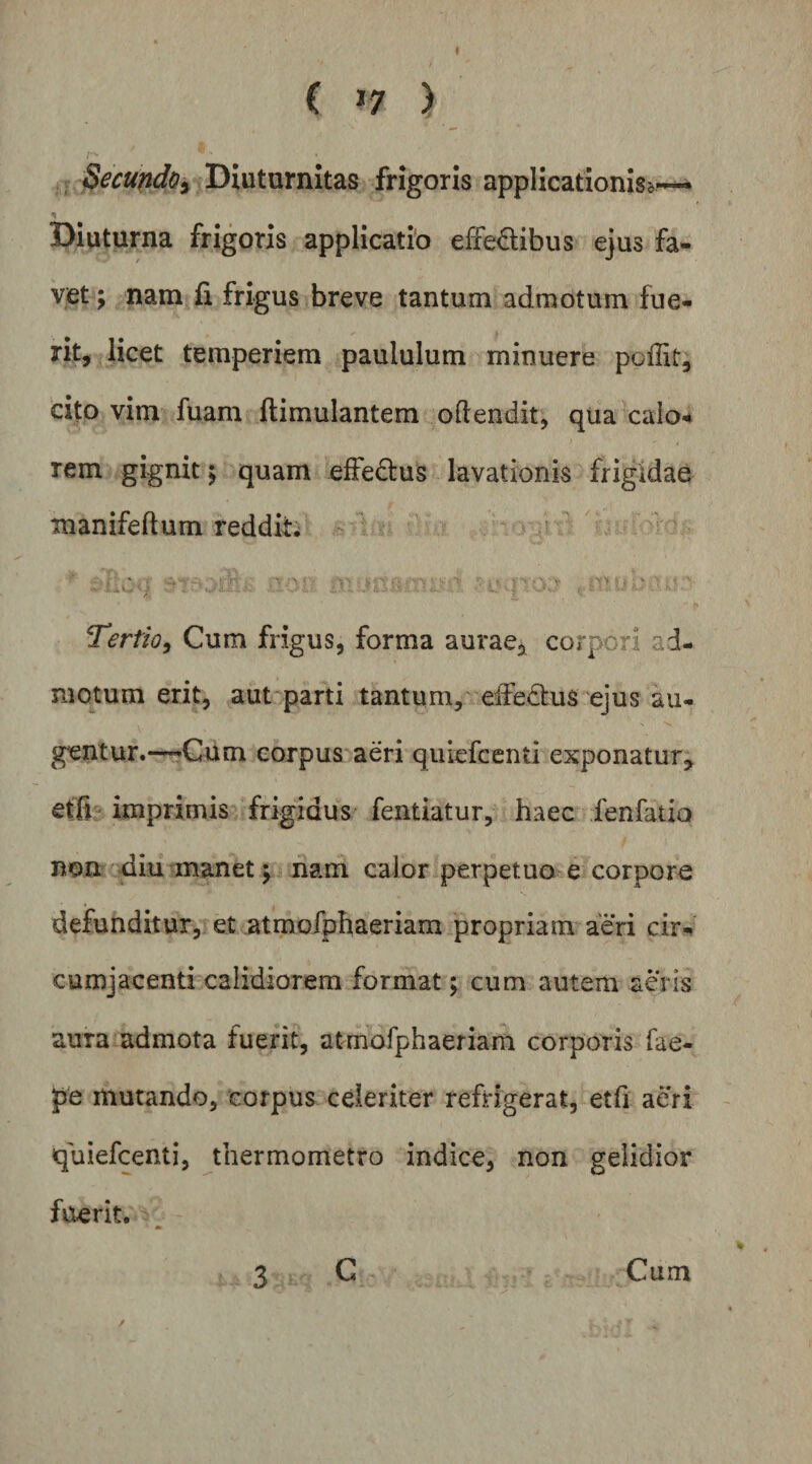 I ( >7 ) , Secundo^ Diuturnitas frigoris applicationis^^^ Diutprna frigoris applicatio effedibus ejus fa¬ vet ; nam fi frigus breve tantum admotum fue¬ rit, licet temperiem paululum minuere poffit; cito vim fuam ftimulantem odendit, qua caio4 rem gignit y quam elFedtus lavationis frigidae manifeftum reddita k ^ ^ - or a'''-—’ ■ ' Tertio^ Cum frigus, forma aurae, corpori ad¬ motura erit, aut-parti tantum, eifedus ejus au¬ gentur.—»Gum corpus aeri quiefcenti exponatur, etfi imprimis frigidus fentiatur, haec fenfauo nonr^^iu manet j nam calor perpetuale corpore defunditur, et atmofphaeriam propriam aeri cir* cumjacenti calidiorem format; cum autem aeris aura admota fuerit, atmofphaeriam corporis fae- pe mutando, corpus celeriter refrigerat, etfi aeri quiefcenti, thermometro indice, non gelidior fuerit. 3 G Cum