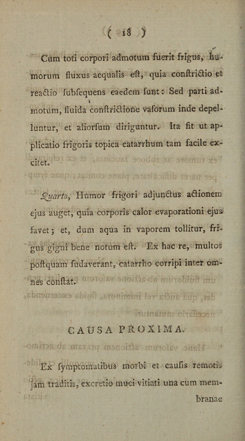Cum tofi corpori admotum fuerit frigus, tu¬ morum fluxus aeqiialis eft, quia conftri^lio eS rea6lio fubfequens eaedem funt: Sed parti ad- t motum, fluida conflridione vaforum inde depel¬ luntur, et aiiorfum diriguntur. Ita flt ut ap¬ plicatio frigoris topka catarrhum tam facile ex¬ citer. 9mrfo^ Hilrnor frigori adjunclus adionem ejus auget, quia corporis calor evaporationi ejus^' favet; et, dum aqua in vaporem tollitur, frf- trus orio-ni bene notum eft» Ex hac re, multos o o o poftquam fudaverant, catarrho corripi inter am- ' Be's conflat.- « Xi - * CAUSA proxima, \ Ex fymptomatibus morbi et caufis remotk ;am traditis, excretio muci vitiati una cum mem- j' ^ bfanae