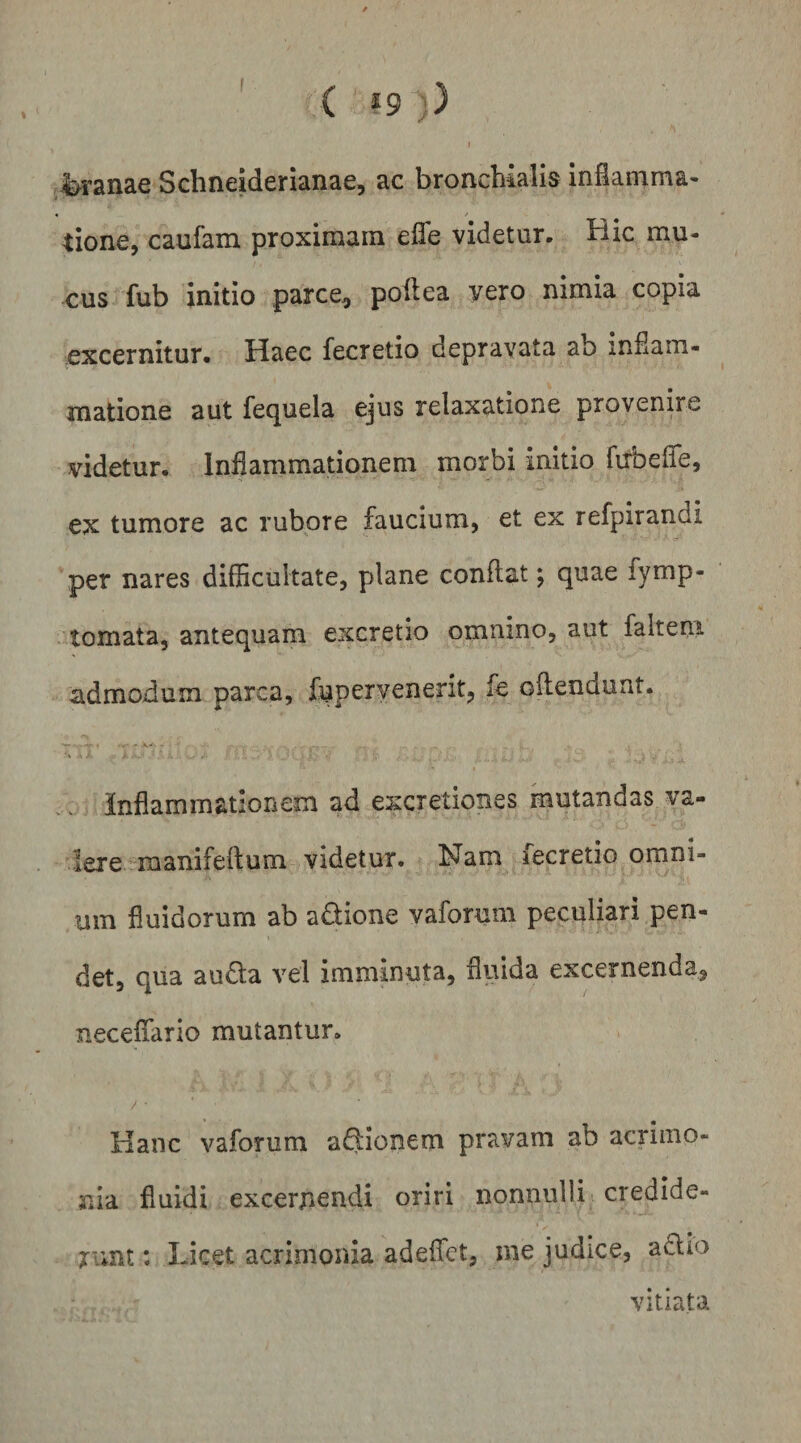 ( *9 )) t jjb^ranae Schneiderianae, ac bronchialis inianima- tione, caufam proximam elle videtur. Bic mu¬ cus fub initio parce, pollea vero nimia copia excernitur. Haec fecretio depravata ab inHam- matione aut fequela ejus relaxatione provenire videtur. Inflammationem morbi initio firbefle, ex tumore ac rubore faucium, et ex refpirandi per nares difficultate, plane conflat; quae fymp- tomata, antequam excretio omnino, aut falteni admodum parca, fuperyenerit, fe oflendunt. _ inflammationem ad excretiones mutandas va- lere.rmanifeftum videtur. Nam fecretio omni¬ um fluidorum ab adione vaforuni peculiari pen¬ det, qua auda vel imminuta, fluida excernenda, neceffario mutantur. / ■ Hanc vaforum adionem pravam ab acrimo¬ nia fluidi excernendi oriri nonnulli credlde- rimt: Licet acrimonia adeflct, me judice, adio vitiata