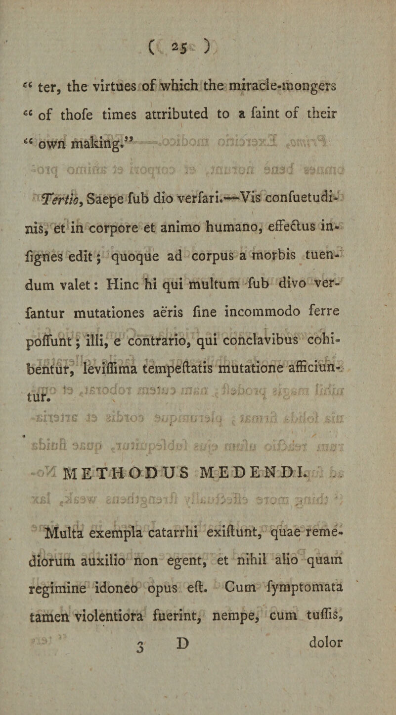 ter, the virtues of which the miracie-mongers of thofe times attributed to a faint of their own making.” ' ^ ' Jtq G; T^rtio^ Saepe fub dio verfari.—-Vis confuetudi- nis, et in corpore et animo humano, eife^lus in- fignes edit; 'quoque ad corpus a morbis tuen-; dum valet: Hinc hi qui multum fub divo ver- fantur mutationes aeris fine incommodo ferre poffunt; illi, e contrario, qui conclavibus cohi¬ bent ur^' leviffima tempeftatis mutatione afficiuii- M E TH O D U S M E D E M DI. .. Multa exempla catarrhi exiftunt, quae reme¬ diorum auxilio non egent, et nihil alio quam regimine idoneo opus eft. Cum fymptomata tamen violentiora fuerint, nempe, cum tuffis. /> o dolor D