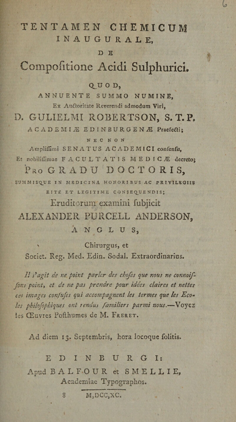 L TENTAMEN CHEMICUM INAUGURALE, DE » Compofitione Acidi Sulphurici. CLU O D, ANNUENTE SUMMO NUMINE, Ex Audoritate Reverendi admodum Viri, D. GULIELMI R.OBERTSON, S.T.P. ACADEMIiE EDINBURGEN^ Praefefti; N E C N O N Ampliffimt SENATUS A C AD E MICI confenfu. Et nobillffimac FACULTATIS MEDICA decreto; Pro gradu D O C T O R I S, SUMMISQ_UE IN MEDICINA HONORIBUS AC PRIVILEGIIS RITE ET LEGITIME CONSE Q^U E N D 1 S ; 'Eruditorunr examini fubjicit ALEXANDER PURCELL ANDERSON, A N G L U s, ' Chirurgus, et Societ. Reg. Med. Edin. Sodal, Extraordinarius. // ne polnt parier des chofes que mus ne connoif- fons pobUi et de ne pas prendre pour idees claires et nettes ces bnages confujes qui accompagnent les termes que les Eco- les philofophiques ont rendus fami lier s par mi nous&lt;—Voyez les CEuvres Pofthumes de M. Freret. Ad diem 13. Septembris, hora locoque folitis. EDINBURGI: Apud B A L F^O U R et S M E L L I E, Academiae Typographos. 8 M,DCC,XC.