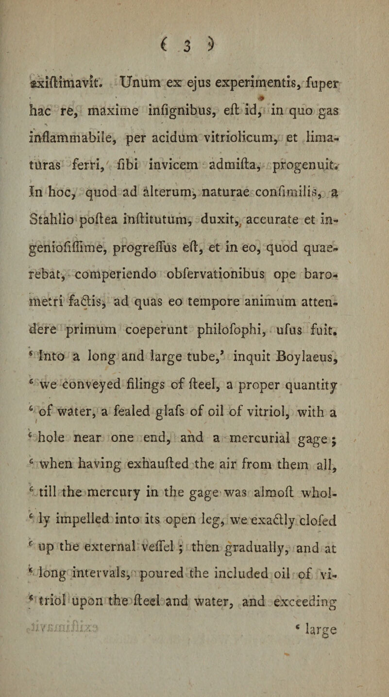 'sxiftitnavit. Unum ex ejus experimentis, fuper ■* hac re, maxime infignibus, eft id, in quo gas inflammabile, per acidiim vitriolicum, et lima¬ turas ferri, fibi invicem admifta, progenuit. In hoc, quod ad alterum', naturae confimilis, a Stahlio poftea iuftitutum, duxit,^ accurate et in- ' geniofifiime, progrefliis efl, et in eo, quod quae¬ rebat, comperiendo obfervationibus ope baro- metri fa&lt;^is^, ad quas eo tempore animum atten¬ dere primum coeperunt philofophi, ufus fuit. * * Into a long’and large tube,’ inquit Boylaeus, * we conveyed filings of fteei, a proper quantity ^ of water, a fealed glafs of oil of vitriol, with a ‘ hole near one end, and a mercurial gage ; ^ when having exhaufted the air from them all, ^ till the^mercury in the gage was aimoll whol- ‘ ly impelled into its open leg, we exadly clofed ^ up the externa! velTel ; then gradually, and at * long intervals*,' poured the included oib^ of vi- triol upon the fteei and water, and exceeding ■ i) V Marge