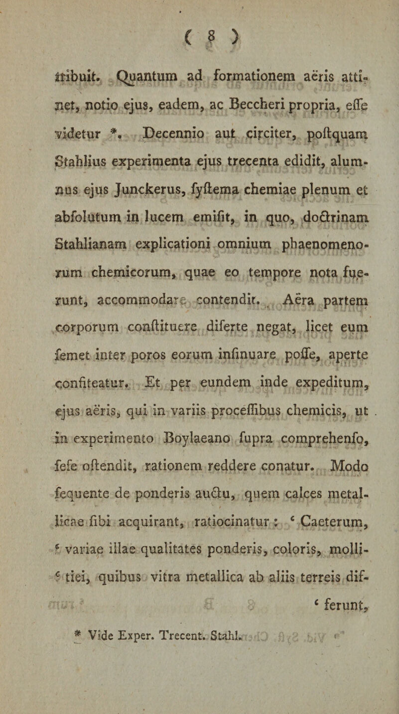 ( ? ) ttibult. Quantum ad formationem aeris atti¬ net, notio ejus, eadem, ac Beccheri propria, eflb videtur *, Decennio aut circiter, poftquam Stahiius experimenta ejus treceiita edidit, alum¬ nus ejus Junckerus, fyilema chemiae plenum et abfolutum in lucem emifit, in quo, dodrinarri Stahlianam explicationi omnium phaenomeno¬ rum chemicorum, quae eo tempore nota fue¬ runt, accommodare contendit. Aera partem corporum conftituere diferte negat, licet eum femet inter poros eorum infinuare poffe, aperte confiteatur. Et per eundem inde expeditum, ejus aeris, qui in variis procelTibus chemicis, ut in experimento Boylaeano fupra comprehenfo, fefe oftendit, rationem reddere conatur. Modo fequente de ponderis au&lt;3:u, quem calces metal- / licae fibi acquirant, ratiocinatur: ‘ Caeterum, ^ variae illae qualitates ponderis, coloris, molli- f tiei, quibus vitra metallica ab aliis terreis dif- ^ ferunt, * Vide Exper. Trecent. Stahl.