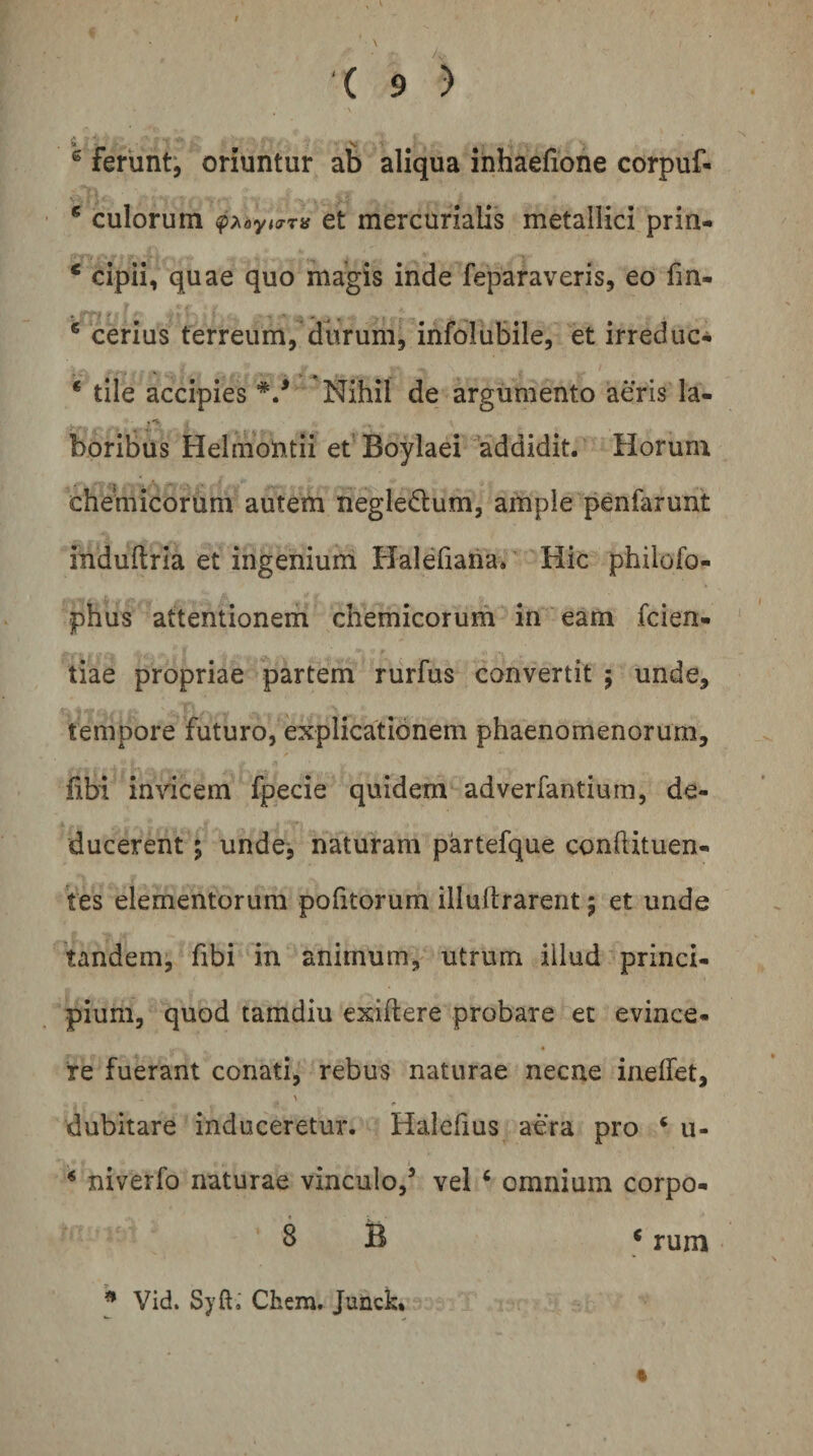 ® ferunt', oriuntur ab aliqua inhaefione corpuf- * culorum ct mcrcurialis metallici prin- * cipii, quae quo magis inde feparaveris, eo fm- * cerius terreum, ditrum, infolubile, et irreduc- * tile accipies Nihil de argumento aeris la- boribus HelmoUtii efBoylaei addidit. Horuni chemicorum autem negledlum, ample penfarunt itiduftria et ingenium Halefiaha. Hic philofo- ■phus attentionem chemicorum in eam fcien- tiae propriae partem rurfus convertit 5 unde, tempore futuro, explicationem phaenomenorum, fibi inricem fpecie quidem adverfantiurn, de¬ ducerent ; unde, naturam partefque conftituen- 'tes elementorum politorum illudrarent 5 et unde tandem, fibi in animum, utrum illud princi¬ pium, quod tamdiu exiftere probare et evince¬ re fuerant conati, rebus naturae necne inelTet, dubitare induceretur. Halefius aera pro ‘ u- * niverfo naturae vinculo,’ vel ‘ omnium corpo- 8 B &lt; rum Vid. Syft, Chem. Junck.
