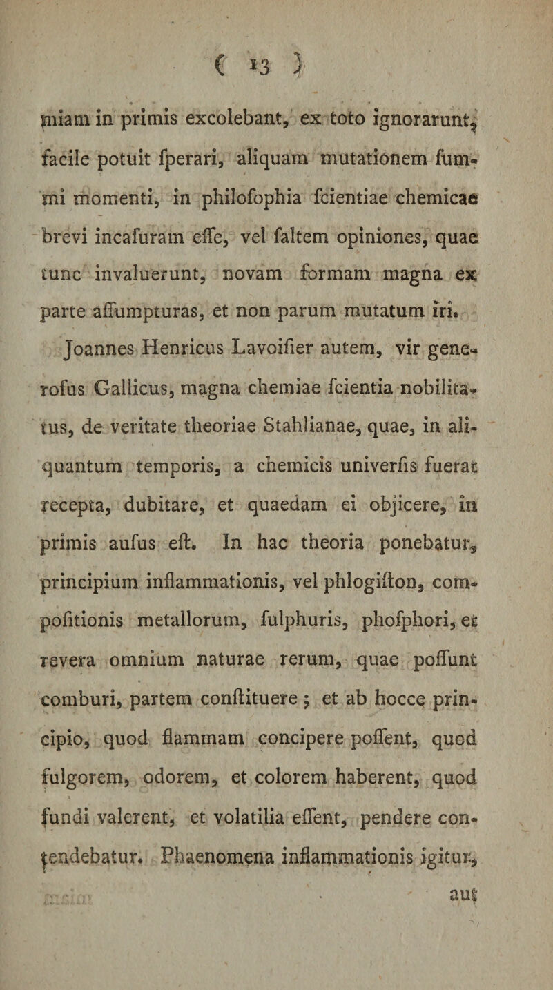 piiam in primis excolebant, ex toto ignorarunt^ facile potuit fperari, aliquam mutationem fum- mi momenti, in philofophia fcientiae chemicats brevi incafuram effe, vel faltem opiniones, quae tunc invaluerunt, novam formam magna ex parte affumpturas, et non parum mutatum iri* Joannes Henricus Lavoifier autem, vir gene» rofus Gallicus, magna chemiae fcientia nobilita*» tus, de veritate theoriae Stahiianae, quae, in ali¬ quantum temporis, a chemicis univerfis fuerat recepta, dubitare, et quaedam ei objicere, in primis aufus eft. In hac theoria ponebatur, principium inflammationis, vel phlogifton, com* pofltionis metallorum, fulphuris, phofphori, et revera omnium naturae rerum, quae poflunt comburi, partem conftituere 5 et ab hocce prin¬ cipio, quod flammam concipere poflent, quod fulgorem, odorem, et colorem haberent, quod fundi valerent, et volatilia eflent, pendere con¬ tendebatur. Phaenomena inflammationis igitur., « r aut