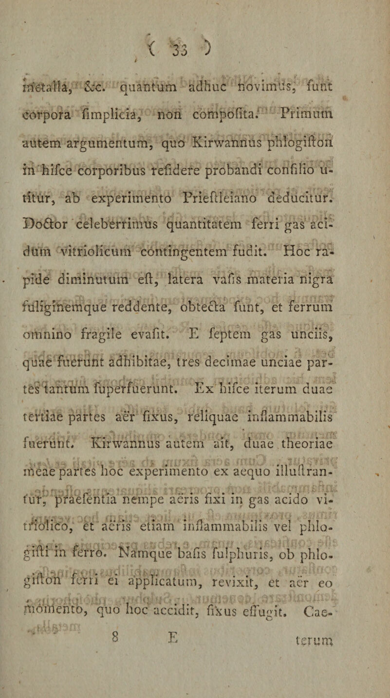 4 itietalla,' quantum adhuc novimlis, funt corpora fimplicia, non compofita/ ' Primum autem argumentum, qua Kirwannus phlogiffori in hifce corporibus refidere probandi confilio u- titiir, ab experimento Priefdeiano deducitur. Dodtor'celeberrimus quantitatem ferri gas aci- dtim vitriolicum contingentem fudit. Hoc ra- pide diminutum eft, latera vafis materia nigra fuliginemque reddente, obtecla funt, et ferrum’ omnino fragile evafit. E feptem gas unciis, quae fuerunt adhibitae, tres decimae unciae par¬ tes tantum fuperfuerunt. Ex hifce iterum duae’* tertiae partes aer fixhs, reliquae infiammabilis fuerunt, Kirwannus autem ait, duae theoriae meae partes hoc experimento ex aequo illudran- tur, praefentia nempe aeris fixi in gas acido vi- ti^blico, et aeris etiam infiammabilis vel plilo- gifi in ferro. Namque bafis fulphuris, ob phlo- gidoh ferri ei applicatum, revixit, et aer eo momento, quo hoc accidit, fixus etTueit. Cae- 8 E ter uni