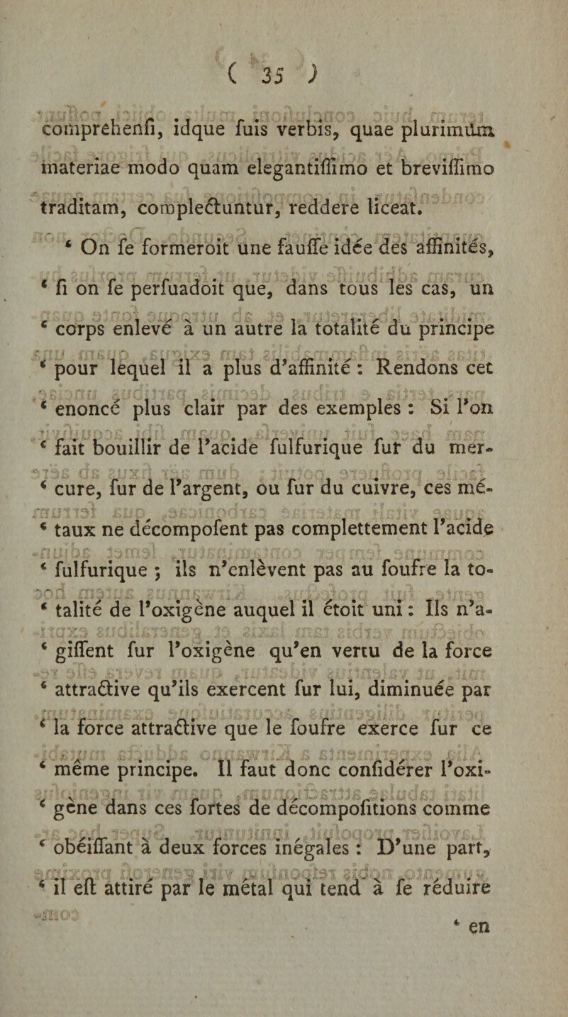 comprehenfi, idque fuls verbis, quae plurimiUa materiae modo quam elegantiffimo et breviflimo traditam, compledtuntur, reddere liceat. ‘ On fe formeroit une fauffe idce des affinitds, * fi on fe perfuadoit que, dans tous les cas, un ‘ corps enleve a un autre la totalite du principe pour lequel il a plus d’affinite : Rendons cet * enonce plus clair par des exemples: Si l*on * fait bouillir de Tacide fulfurique fur du mer- ^ cure, fur de 1'argent, ou fur du cuivre, ces md- * taux ne decompofent pas complettement Tacide ‘ fulfurique ; iis n’enlevent pas au foufre Ia to- ‘ talite de l*oxigene auquel il etoit uni: Iis n’a- ‘ gilfent fur Toxigene qu^en vertu de la force * attradtive qu’ils exercent fur Iui, diminuee par ‘ la force attradlive que le foufre exerce fur ce * meme principe. Il faut donc confiderer l*oxi- ^ gene dans ces fortes de decompofitions comme ‘ obeilfant a deux forces inegales: D*une part, ‘ il efl: attire par le metal qui tend a fe reduire * en