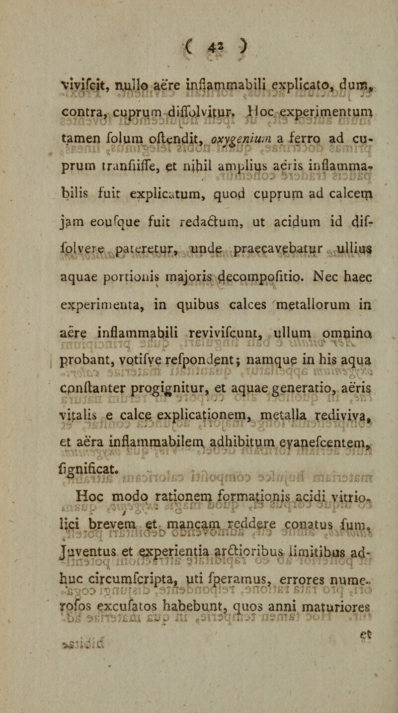vivifcit, nullo aere inflammabili explicato, dum* •■•fkO'- ■' i . 4''-'^ ^ . ,, contra, cuprum diflolvitur, ^Hoc. exp.erimentuni ' . ' ^ ..fh . - .-.(.-i , ■ - . / . ■ .? C tamen folum oftendit, oxy^enium a ferro ad cu- priim tranfiiffe, et nihil amplips aeris inflamma? bilis fuit explicatum, quod cuprum ad calcem j^m eoufque fuit redadum, ut acidum id dif- fpjvere ^p.atereti|r, undp praecavebatur ullius aquae portionis majoris dccompofitio. Nec haec experimenta, in quibus calces 'metallorum in aere inflammabili revivifcunt, ullum omnino probant, vptifye refpondent; namqup in his aqua cpnflanter progignitur, et aquae generatio, aeris vitalis e calce explicationem, metalla rediviva, et aera inflaminabilem. adhibitum eyanefcentem, ' • •. I - A g. M fjgnificato Hoc modo rationem formationis acidi vitrio. lici b;:evem et- mancam reddere conatus fum. Tuventus et experientia ardioribus limitibus ad- huc circumfcripta, uti fperarnus, errores nume- rofos excufatos habebunt, quos anni maturiores ii' ^ V. ■ • ' I » ■ .V ■ l ‘ . ' ' *• .r*' -&lt;