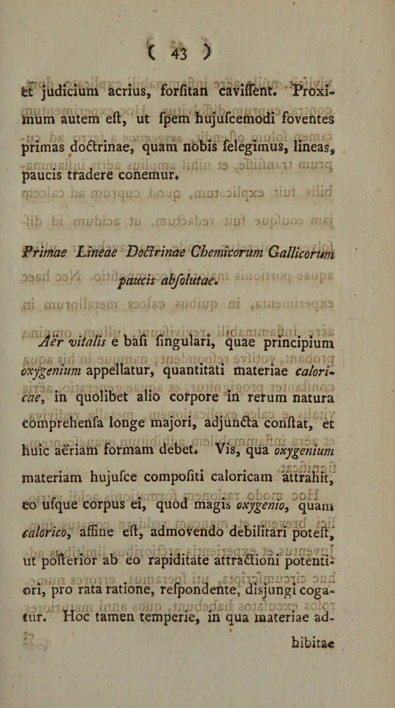 fet judicium acrius, forfitan caviffent. Prbxi- riium autem eft, ut fp%m hujufcembdi’ A primas do6trinae, quani nbbis felegimus, lineas, paucis tradere cohemur* 15 i:}LZG n -■ u . ' «iLl Frimae Lineae'DoBrinae Chemitorum Gallicormi pomis abfolutae^ Mer vitalis e baii lingulari, quae principium bxy^entum appellatur, quantitati materiae calori^ r^<?/*in quolibet alio corpore itf rerum natura comprehenfa longe majori, adjuncta conflat, et huic aeriam formam debet* Vis, qua materiam hujufce compofiti caloricam aufaHrt,* eo ufque corpus ei, quod magis bxygemo^ ^quam ealorico; affine eft^ admovendo debilitari potefi^ Ut pbu eriof ab eo rapiditate attfa'£li6ni potenti^ ^ - r ori, pro ratai ratione, refpondente, disjungi coga- .j,- , ■■ . •-■■•': . y - , > - ■ - • ■ - ■ --rf^ ,• tiir/ Hoc tamen temperie, iri qua materiae ad¬ hibitae