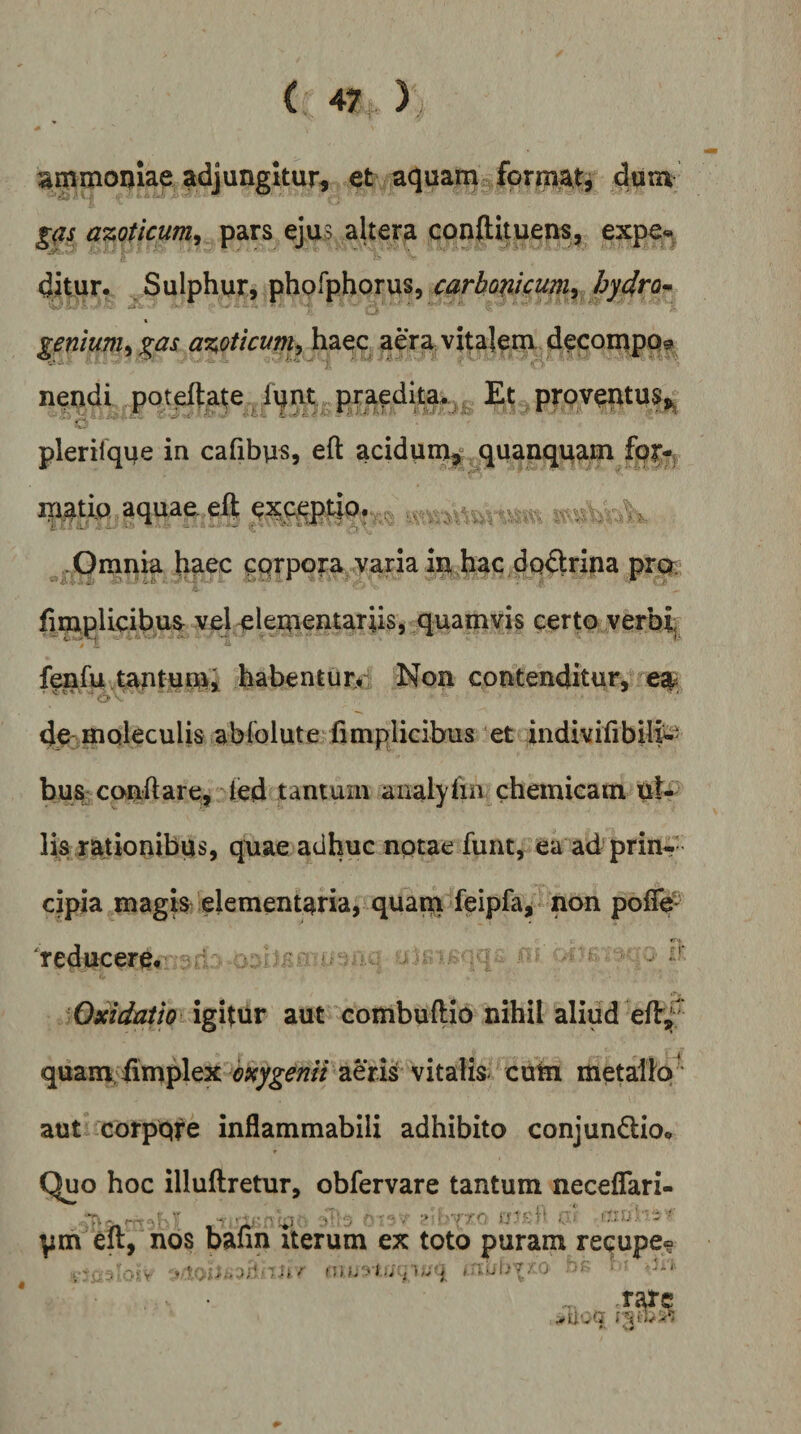^mmoijiae adjungitur, et acjuain form^t^ dum g(is azoticum^ pars ejus altera conftituens, expe« ditur. Sulphur, phpfphQrus, carbomumy hy4ro^ genium^ ^as azoticum^ haec aera vitaleni decoiupQf nendi poteftate i\jnt„ praedita*, Et prQventu^^ • j--, *■ * te - plerilque in cafibus, eft acidum^,” quanqqam fpr-; inatiQ aquae eli e^ceptip* r. . x Omnia haec corpora yaria in hac doctrina prcT; fimplicibusr vel elementariis, quamvis certo verbh fenfu tantum, habentury Non contenditur, es^ o dC' moleculis abfolute fimplicibus et dndivifibife bus confiare, led tantum analyfin cheinicam ul¬ lis rationibus, quae adhuc nptae funt, ea ad prin-- cipia magis elementaria, quam leipfa, poff# 'reducere.' Oxidatio igitur aut combuftio nihil aliud eflr,f' quam, fimplex aen^^ cum metallo' aut Gorpqfe inflammabili adhibito conjun6lio. Quo hoc illuftretur, obfervare tantum neceflari- pm eit, nos bann iterum ex toto puram recupe® _■ . -.;v '■h.f (!»;. j , i. ubV/ . .rate * «.#
