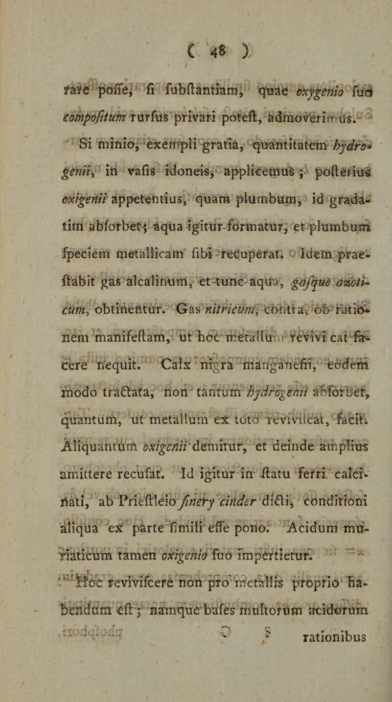 raye poffe^ fi fubftantiam, quae oxygenio iompoftiuht rurfus privari poteft, admoverimus.' Si minioj exem‘pli ‘gratia, quantitatem- gemU iti vafis idoneis^'applieetnus ; poftefius oxigenii appetentius, quara plumbum, id grada- tim abforbet^, aqua igitur-formatur, et plumbum fpeciem metallicam' fibi reeuperaf. - idem prae- ftabit gas alcalinum, et-tunc aqita, g^fquh a%oiU cuni^ obtinentur. ctHHt a^ nem manifeftam,-' ut boc-mefallutif revivi cat fc cere ri'equit. Calx nigra iTianganefri, -ebde'm modo tra6lafa, mon' tantum hjdrogenii abforbef, quantum, ut metallum ex toto reYivileat,'‘facifi Aliquantum (?^;^^;2/7‘demitur,' et deinde amplius amittere recufat. id igitur im ilatu fefri calci- nati, Vtit^leio finery cinder didi, conditioni aliqua e^ parte fimili eife pono. Acidum mti- 'riaticum tamen oxigehio fuo TmpCrtietur^ revivifcere non pro rnetallS proprio* ba- beiidam eft; namque bafes^ multorum acidorum ' V ^ rationibus