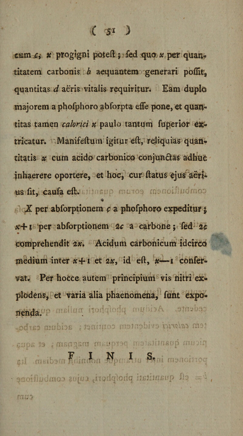 C ) CEin^,' * progigni potell; fed quo « per quan» titatem carbonis : 6 aequantem' generari poflit, quantitas aeris vitalis requiritur. Eam duplo majorem a phofphoro abforpta efle pone, et quajt- titas tamen calorici paulo tantqrn fqperior eJt* tricatur. ^Manifeflrum igitur eft;‘ reiiqaiias&gt;quan-- titatis X cum acido carbonico conjundkas adbue jnhaerere oportere, et hoc, cur^ flatus ejus ■us^fit,L caufe elb. « k) ,Z per abforptionera c a phofphoro expeditur j - per abforptionem a carbofte ♦ comprehendit 2x. Acidum carbonicurh idcirco medium inter iv+i et 2X9 id eft, 1 c6nfer- vat^ Per hocce autem principiuni' Vis nitri ex¬ plodens, ^ct varia alia phaenomena,'^ fiint expo¬ nenda. ■ua ■ ^ i- -'I- r-j ■t F I . N S. O . i ?t;p • J /