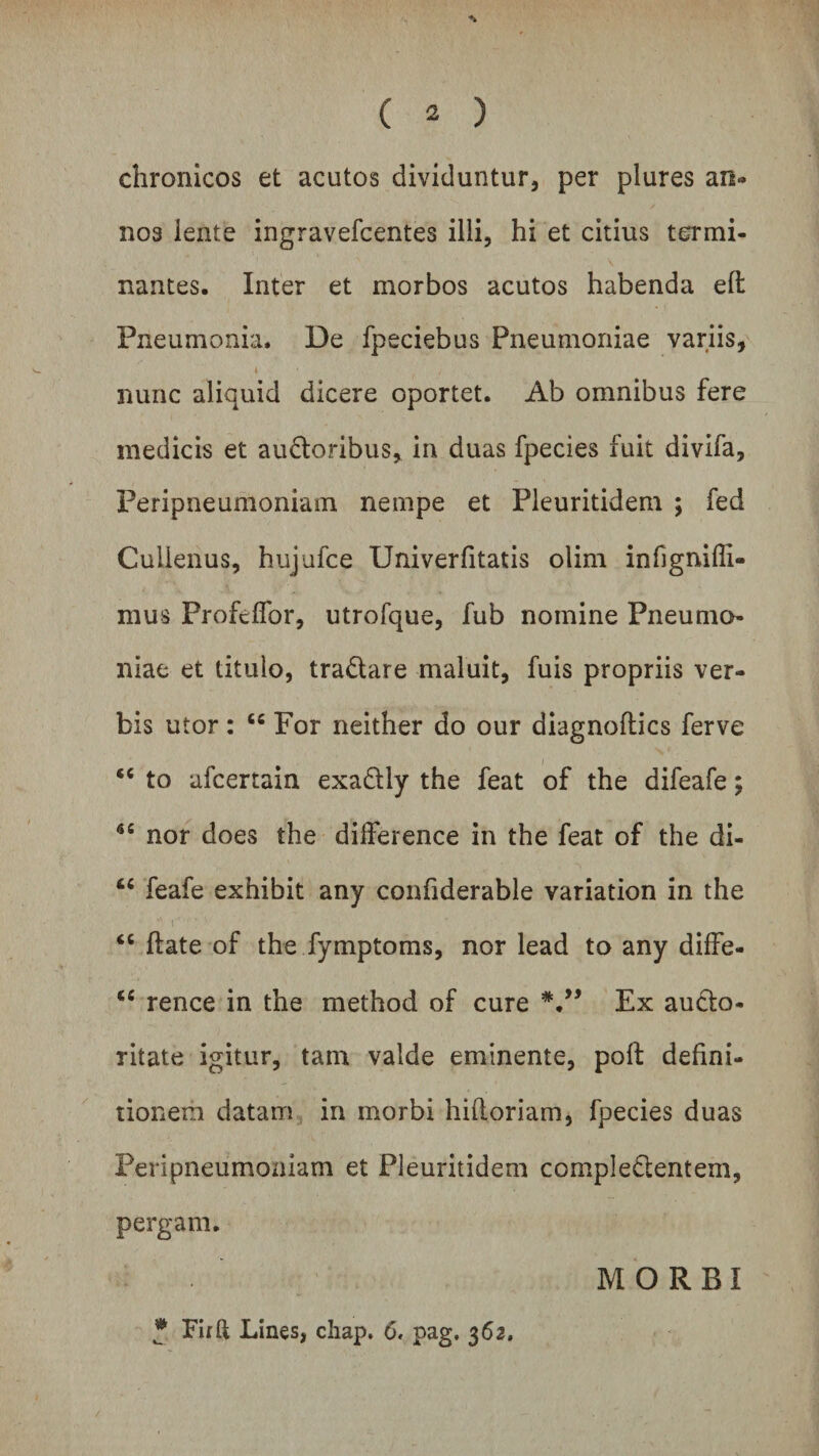 chronicos et acutos dividuntur, per plures an¬ nos iente ingravefcentes ilii, hi et citius termi¬ nantes. Inter et morbos acutos habenda eft Pneumonia. De fpeciebus Pneumoniae variis, 4 / nunc aliquid dicere oportet. Ab omnibus fere medicis et audtoribus, in duas fpecies fuit divifa, Feripneumoniam nempe et Pleuritidem ; fed Culienus, hujufce Univerfitatis olim infignifll- mus Profcffor, utrofque, fub nomine Pneumo¬ niae et titulo, tradtare maluit, fuis propriis ver¬ bis utor: “ For neither do our diagnoftics ferve “ to afcertain exadtly the feat of the difeafe; nor does the dilference in the feat of the di- “ feafe exhibit any confiderable variation in the *■ i ’ * '• * &lt;c ftate of the fymptoms, nor lead to any diffe- €C rence in the method of cure Ex aucto¬ ritate igitur, tain valde eminente, polf defini¬ tionem datam in morbi hifloriam, fpecies duas Feripneumoniam et Pleuritidem compledtentem, pergam. MORBI * Firft Lines, chap. 6. pag, 362,