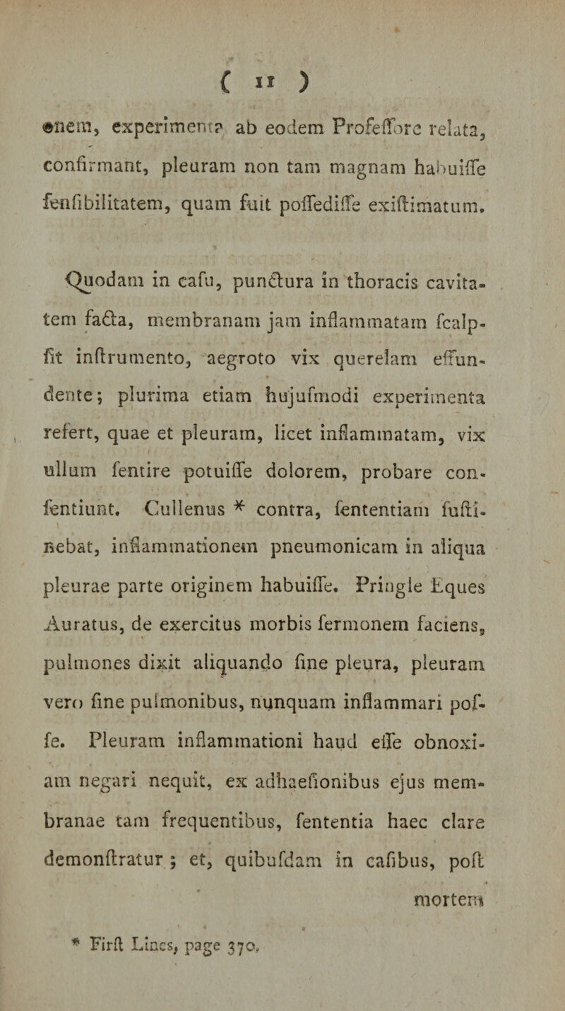 { 1* ) enem, experimenta ab eodem Profeffore relata, confirmant, pleuram non tam magnam habuiffe fenfibilitatem, quam fuit pofledifle exiftimatum. Quodam in eafu, punctura in thoracis cavita¬ tem fadta, membranam jam inflammatam fcalp- fit inflrumento, aegroto vix querelam eftun- * dente; plurima etiam hujufmodi experimenta refert, quae et pleuram, licet inflammatam, vix nilum fentire potuifle dolorem, probare con- fentiunt, Cullenus * contra, fententiam fufii- nebat, inflammationem pneumonicam in aliqua v ) pleurae parte originem habuiffe. Pringie Eques Auratus, de exercitus morbis fermonem faciens, pulmones dixit aliquando fine pleura, pleuram vero fine pulmonibus, nunquam inflammari pof- fe. Pleuram inflammationi haud effe obnoxi¬ am negari nequit, ex adhaefionibus ejus mem¬ branae tam frequentibus, fententia haec clare demonflratur ; et, quibufdam in cafibus, pofl mortem * Firfl Lines, page 370,