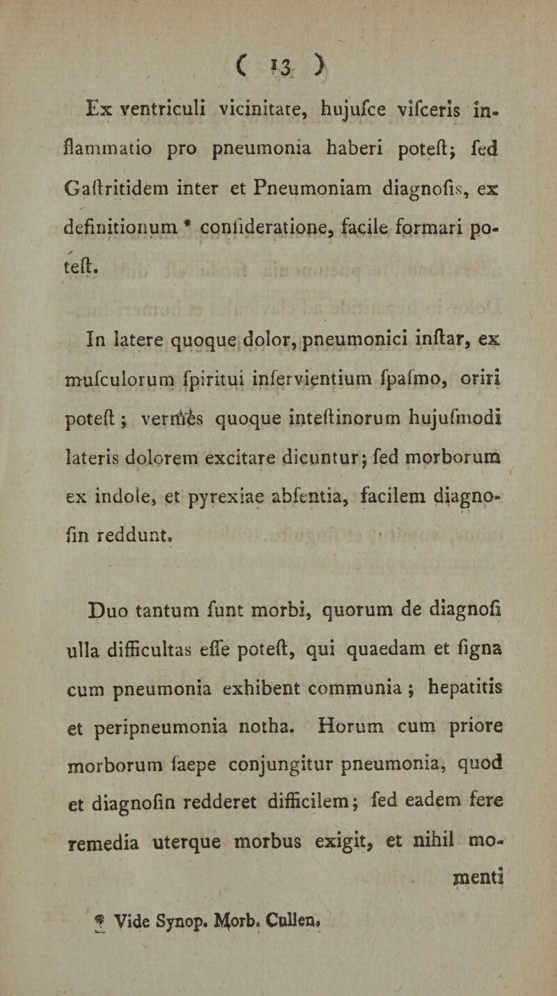 t I / Ex ventriculi vicinitate, hujufce vifceris in¬ flammatio pro pneumonia haberi potefl:; fed Gaflritidem inter et Pneumoniam diagnofis, ex definitionum * conlideratione, facile formari po¬ tefl:. In latere quoque dolor, pneumonici inftar, ex mufculorum fpiritui inlervientium fpalmo, oriri potefl:; verrtV£s quoque intefiinorum hujufmodi lateris dolorem excitare dicuntur; fed morborum ex indole, et pyrexiae abfentia, facilem diagno- &lt; ■) fin reddunt. Duo tantum funt morbi, quorum de diagnofi ulla difficultas efle potefl:, qui quaedam et figna cum pneumonia exhibent communia ; hepatitis et peripneumonia notha. Horum cum priore morborum laepe conjungitur pneumonia, quod et diagnofin redderet difficilem; fed eadem fere remedia uterque morbus exigit, et nihil mo¬ menti i .« • J Vide Synop. ft^orb. Cullen*