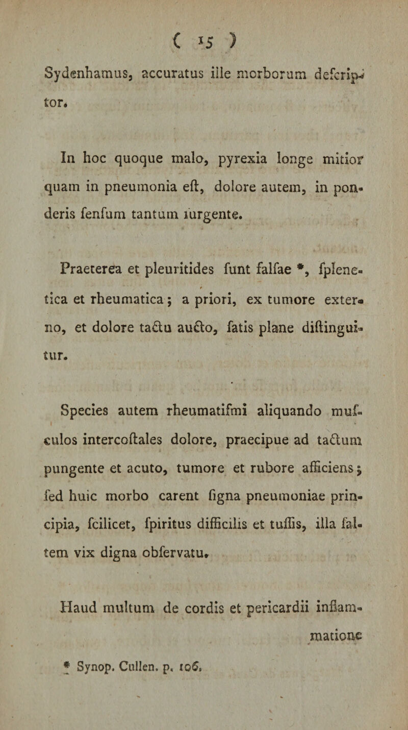 Sydenhamus, accuratus ille morborum defcrip-* tor. In hoc quoque malo, pyrexia longe mitior quam in pneumonia eft, dolore autem, in pon¬ deris fenfum tantum mrgente. Praeterea et pleuritides funt falfae #, fplene- tica et rheumatica ; a priori, ex tumore exter» no, et dolore ta&amp;u au£to, fatis plane diftingui- tur. Species autem rheumatifmi aliquando muf- i 1 * culos intercoftales dolore, praecipue ad ta&amp;um pungente et acuto, tumore et rubore afficiens j fed huic morbo carent figna pneumoniae prin¬ cipia, fcilicet, fpiritus difficilis et tuffis, illa ial- tem vix digna obfervatUr Haud multum de cordis et pericardii inflam¬ matione •* * Synop. Cullen. p, i©6,