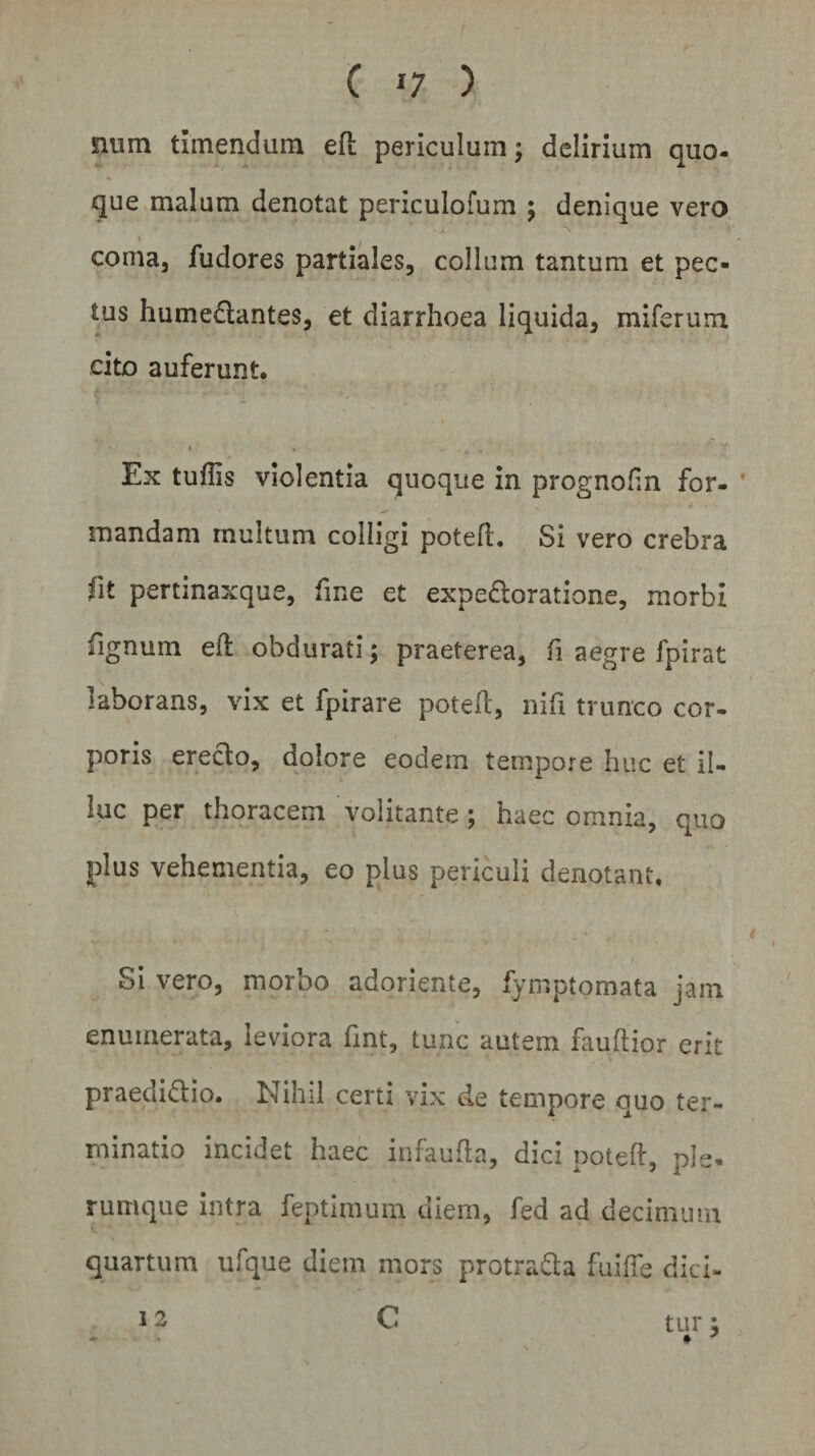 num timendum e(i periculum $ delirium quo¬ que malum denotat periculofum ; denique vero coma, fudores partiales, collum tantum et pec¬ tus hume&amp;antes, et diarrhoea liquida, miferum cito auferunt. Ex tuflis violentia quoque in prognofin for¬ mandam multum colligi poteft. Si vero crebra fit pertmaxque, fine et expefloratione, morbi fignum eft obdurati; praeterea, fi aegre fpirat laborans, vix et fpirare poteft, nifi trunco cor¬ poris erecto, dolore eodem tempore huc et il¬ luc per thoracem volitante ; haec omnia, quo plus vehementia, eo plus periculi denotant, i \ Si vero, morbo adoriente, fymptomata jam enumerata, leviora fmt, tunc autem fauftior erit praedifho. Nihil certi vix de tempore ouo ter¬ minatio incidet haec infaufta, dici poteft, ple¬ rumque intra feptimum diem, fed ad decimum, quartum ufque diem mors protra&amp;a fuiffe dici- 12 C tur;