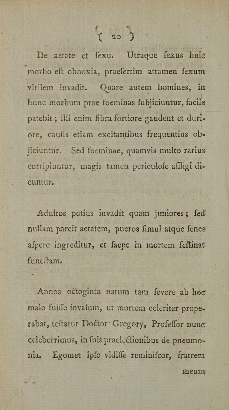 De aetate et fexu. Utraque fexus huic morbo eD obnoxia, praefertirn attamen fexum virilem invadit. Quare autem homines, in hunc morbum prae foeminas fubjiciuntur, facile patebit; illi enim fibra fortiore gaudent et duri¬ ore, caufis etiam excitantibus frequentius ob¬ jiciuntur. Sed foeminae, quamvis multo rarius corripiuntur, magis tamen periculofe affligi di¬ cuntur. Adultos potius invadit quam juniores; fed nullam parcit aetatem, pueros fimul atque fenes afpere ingreditur, et faepe in mortem feflinat fu ne; tam. * Annos o£ioginta natum tam fevere ab hoc’ malo fuiiTe invafum, ut mortem celeriter prope¬ rabat, teflatur Doclor Gregory, Profeflor nunc celeberrimus, infuis praelectionibus de pneumo¬ nia. Egomet ipfe vidule reminifcor, fratrem meum