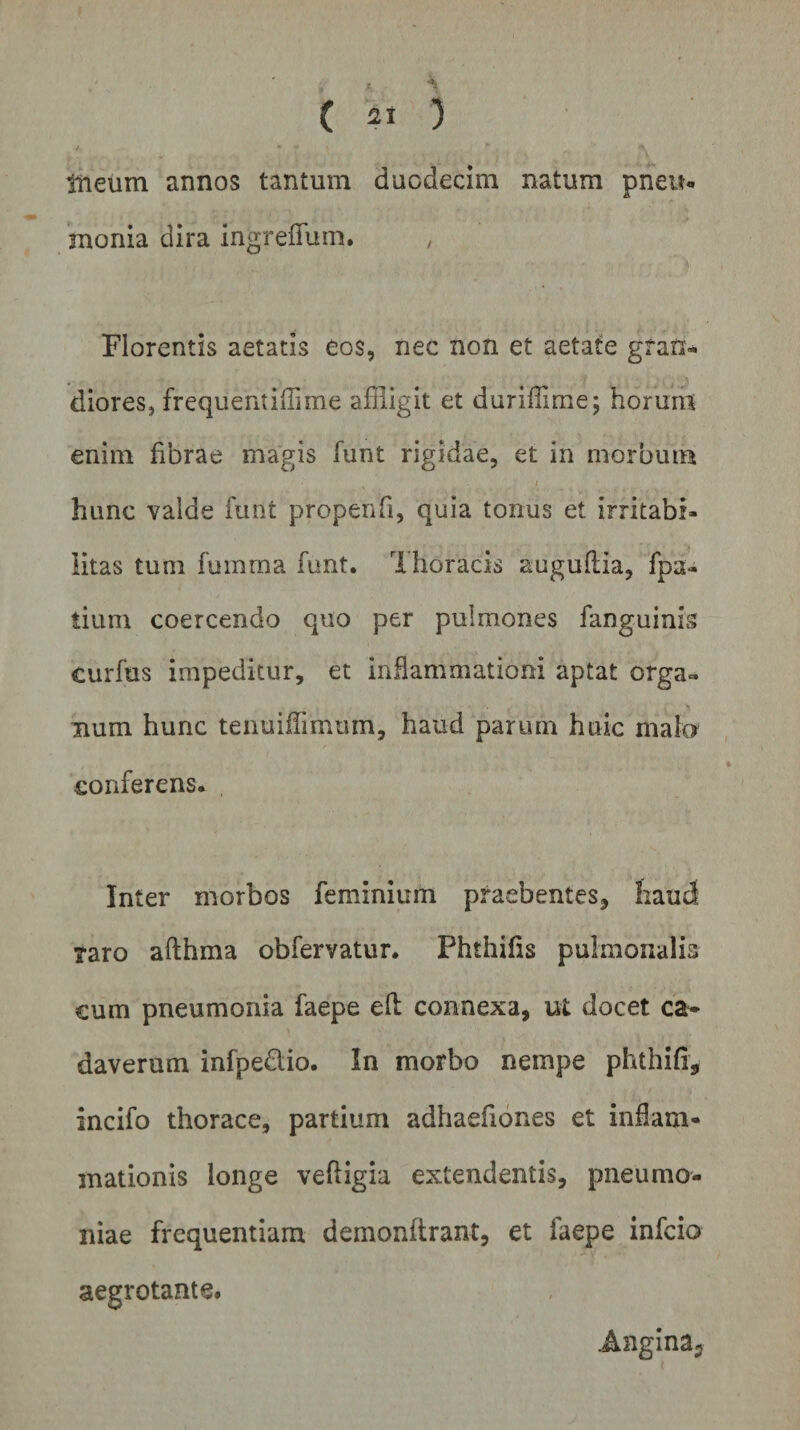 tneum annos tantum duodecim natum pneu¬ monia dira ingreflum. , Florentis aetatis Cos, nec non et aetate gran¬ diores, frequentiffime affligit et duriffime; horum enim fibrae magis funt rigidae, et in morbum i hunc valde funt propenfi, quia tonus et irritabi¬ litas tum fuinrna funt. Thoracis auguftia, fpa- tium coercendo quo per pulmones fanguinls Curfus impeditur, et inflammationi aptat orga¬ num hunc tenmfiimum, haud parum huic mato conferens. , Inter morbos feminium praebentes, haud taro afthma obfervatur. Phthifis pulmonalia cum pneumonia faepe elt connexa, ut docet ca* daverum infpe&amp;io. In morbo nempe phthifi, incifo thorace, partium adhaefiones et inflam¬ mationis longe veftigia extendentis, pneumo¬ niae frequentiam demonftrant, et faepe infcio aegrotante. Angina?