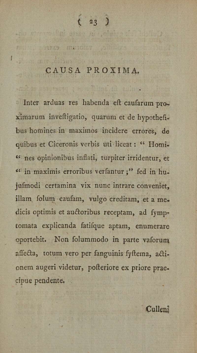 * i 23 ) CAUSA PROXIMA. Inter arduas res habenda eft caufarum pro¬ ximarum invefligatio, quarum et de hypothefx- bus homines in maximos incidere errores, de quibus et Ciceronis verbis uti liceat: cc Horni- i' V nes opinionibus inflati, turpiter irridentur, et &lt;e in maximis erroribus verfantur fed in hu- jufmodi certamina vix nunc intrare conveniet, f illam folum caufam, vulgo creditam, et a me¬ dicis optimis et ancioribus receptam, ad fymp- tornata explicanda fatifque aptam, enumerare oportebit. Non folummodo in parte vaforum afFedla, totum vero per fanguinis fyfleina, a£ti- onem augeri videtur, pofleriore ex priore prae¬ cipue pendente. Culleni