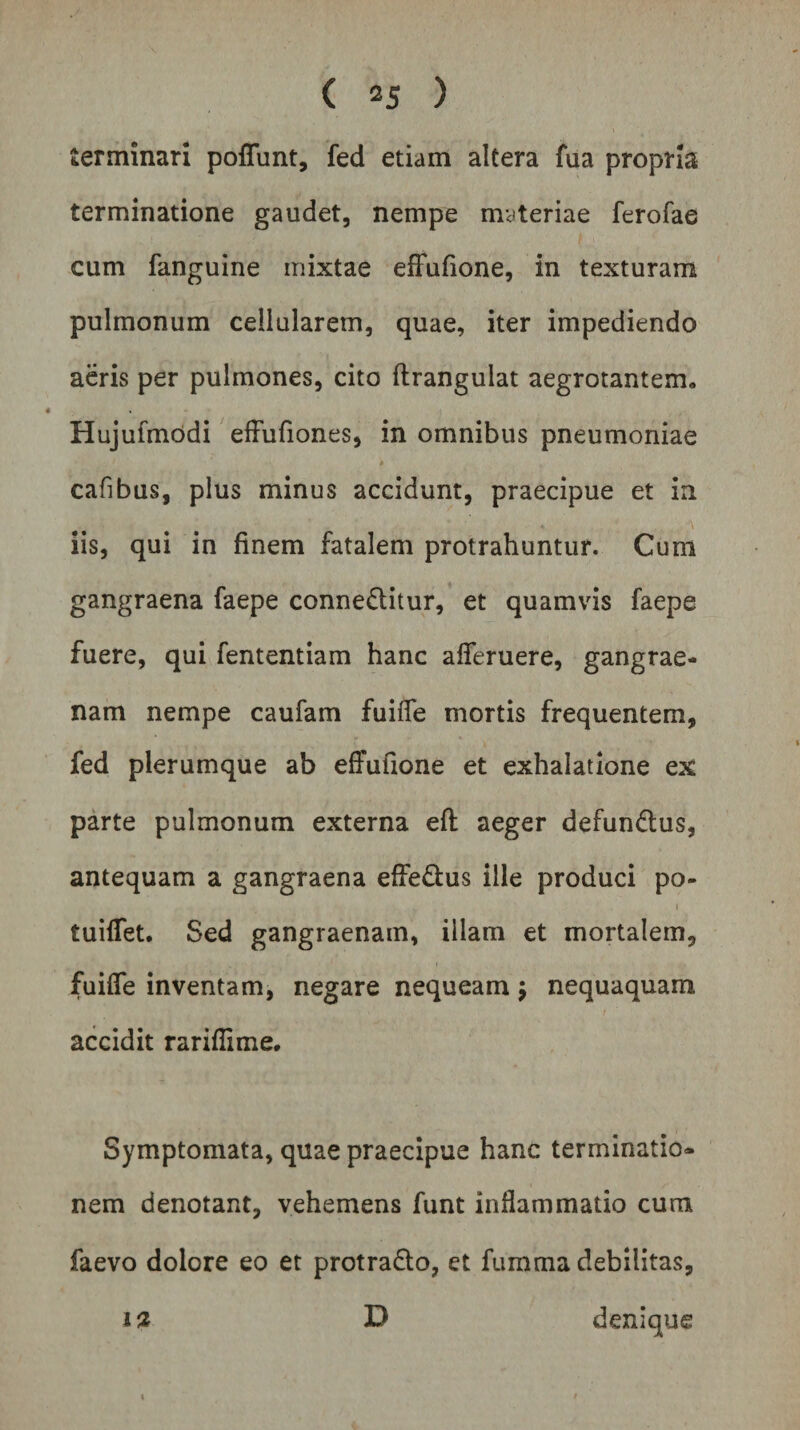 terminari pofiunt, fed etiam altera fua propria terminatione gaudet, nempe materiae ferofae cum fanguine mixtae effufione, in texturam pulmonum cellularem, quae, iter impediendo aeris per pulmones, cito ftrangulat aegrotantem, Hujufmodi effufiones, in omnibus pneumoniae cafibus, plus minus accidunt, praecipue et in iis, qui in finem fatalem protrahuntur. Cum gangraena faepe conneditur, et quamvis faepe fuere, qui fententiam hanc aflferuere, gangrae¬ nam nempe caufam fuifie mortis frequentem, fed plerumque ab effufione et exhalatione ex parte pulmonum externa eft aeger defundtus, antequam a gangraena effe&amp;us ille produci po- 1 tuifiet. Sed gangraenam, iilam et mortalem, fuifie inventam, negare nequeam $ nequaquam accidit rarifiime. Symptomata, quae praecipue hanc terminatio¬ nem denotant, vehemens funt inflammatio cum faevo dolore eo et protra&amp;o, et fumma debilitas, i% D denique \ i