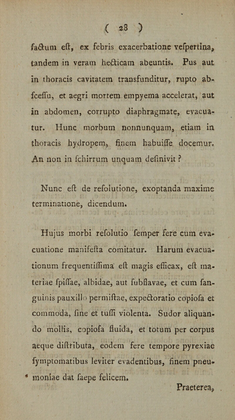 ( 23 ) £a£tum eft, ex febris exacerbatione vefpertina* tandem in veram he£ticam abeuntis. Pus aut in thoracis cavitatem transfunditur, rupto ab- fceffu, et aegri mortem empyema accelerat, aut in abdomen, corrupto diaphragmate, evacua¬ tur. Hunc morbum nonnunquam, edam in thoracis hydropem, finem habuiife docemur* An non in fchirrum unquam definivit ? Nunc eft de refolutione, exoptanda maxime terminatione, dicendum. Hujus morbi refolutio femper fere cum eva¬ cuatione manifefta comitatur. Harum evacua¬ tionum frequentiffima eft magis efficax, eft ma¬ teriae fpiffae, albidae, aut fubflavae, et cum fan- guinis pauxillo permiftae, expe&amp;oratio copiofa et commoda, fine et tuffi violenta. Sudor aliquan¬ do mollis, copiofa fluida, et totum per corpus aeque diftributa, eodem fere tempore pyrexiae fymptomatibus leviter evadentibus, finem pneu» 4 rnoniae dat faepe felicem. Praeterea^