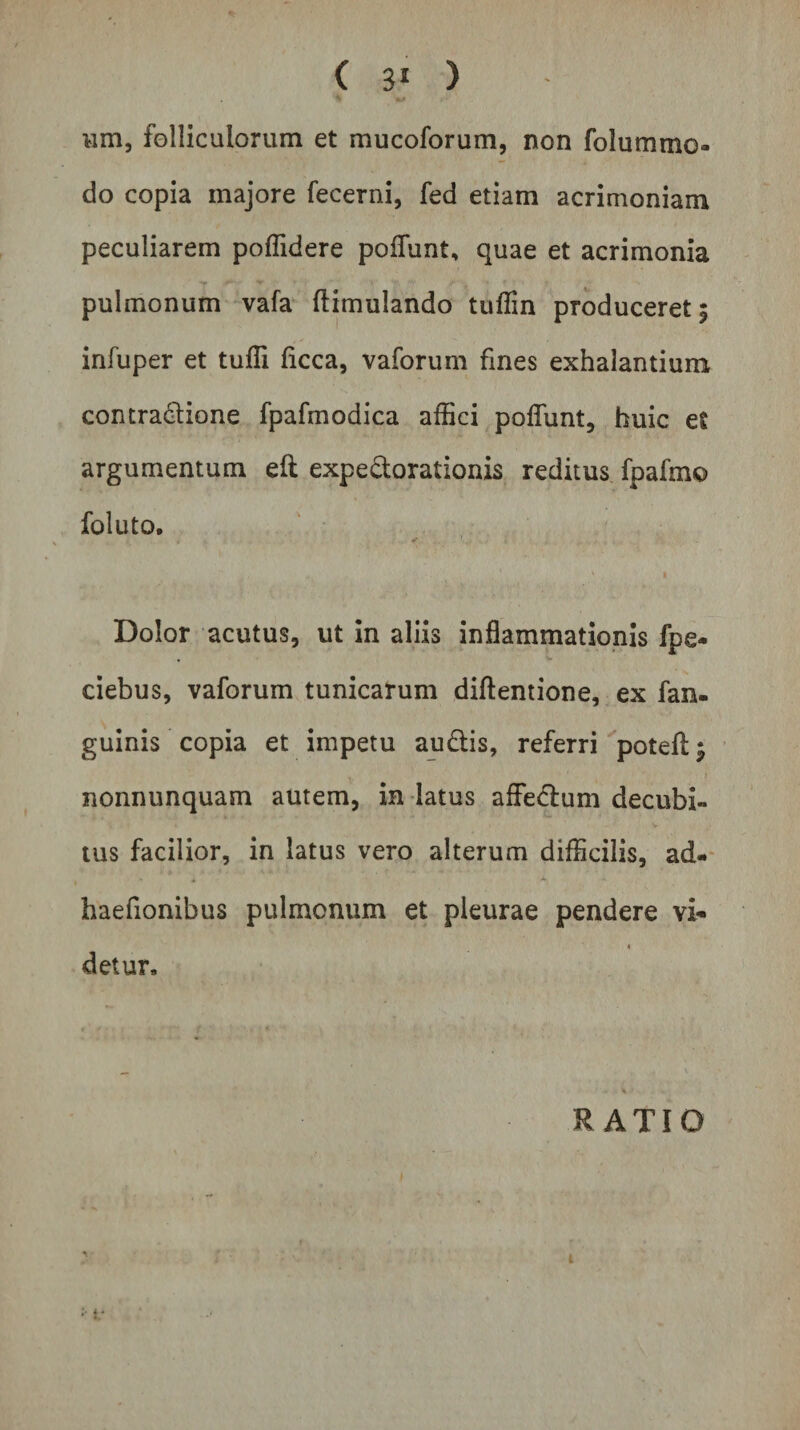 ^ +0 vim, folliculorum et mucoforum, non folummo do copia majore fecerni, fed etiam acrimoniam peculiarem poffidere poliunt, quae et acrimonia pulmonum vafa (limulando tuffin produceret; infuper et tuffi ficca, vaforum fines exhalantium contrapone fpafmodica affici poflunt, huic et argumentum eft expe&amp;orationis reditus fpafmo foluto. . ✓ ,. 1 , ' 1 • Dolor acutus, ut in aliis inflammationis fpe- , ^ ciebus, vaforum tunicarum diftentione, ex fan- guinis copia et impetu au&amp;is, referri potefl:; nonnunquam autem, in latus affe&amp;um decubi¬ tus facilior, in latus vero alterum difficilis, ad- haefionibus pulmonum et pleurae pendere vi*- « detur, — * .v RATIO i