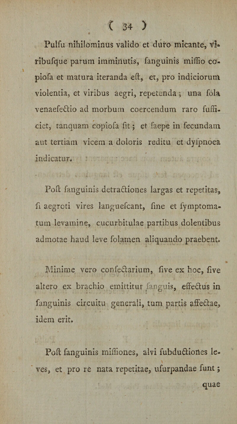 Pulfu nihilominus valido et duro micante, Vi* ribufque parum imminutis, (anguinis miffio co- piofa et matura iteranda efl, et, pro indiciorum violentia, et viribus aegri, repetenda; una fola venaefe&amp;io ad morbmn coercendum raro fuffi- * ciet, tanquam copiofa fit 5 et faepe in fecundam aut tertiam vicem a doloris reditu et dyfpnoea indicatur* Poli fanguinis detractiones largas et repetitas, fi aegroti vires languefcant, fine et iymptoma- tum levamine, cucurbitulae partibus dolentibus admotae haud leve folamen aliquando praebent. Minime vero confeciarium, five ex hoc, fi ve altero ex brachio emittitur fanguis, effe&amp;us in fanguinis circuitu generali, tum partis affetlae, idem erit, Poft fanguinis mifliones, alvi fubdu&amp;ioiies le¬ ves, et pro re nata repetitae, ufurpandae funt; quae