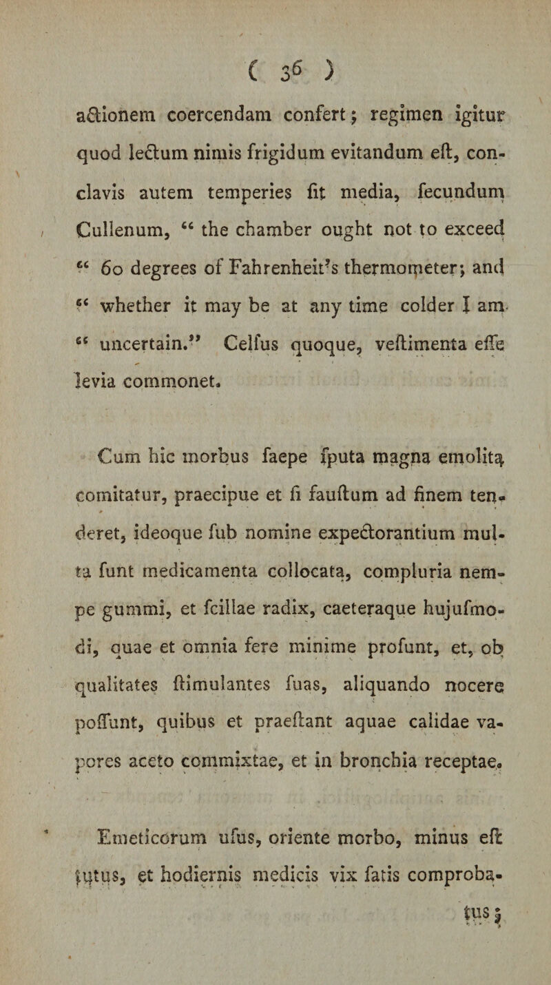 ( 3« ) aftionem coercendam confert; regimen igitur quod ledtum nimis frigidum evitandum eft, con¬ clavis autem temperies fit media, fecundum Cullenum, “ the chamber ought not to exceed u 60 degrees of Fahrenheit?s thermoipeter; and 6C whether it may be at any time colder I ani 6C uncertain.,, Celfus quoque, veftimenta ede levia commonet. Cum hic morbus faepe fputa magna emolit^ comitatur, praecipue et fi fauftum ad finem ten- cieret, ideoque fub nomine expe&amp;orantium mul¬ ta funt medicamenta collocata, compluria nem¬ pe gummi, et fciilae radix, caeteraque hujufmo- di, quae et omnia fere minime profunt, et, ob qualitates (Kmulantes fuas, aliquando nocere poflunt, quibus et praedant aquae calidae va¬ pores aceto commixtae, et in bronchia receptae. Emeticorum ufus, oriente morbo, minus efi lutus, et hodiernis medicis vix fatis comproba¬ tus ^ ' * * *