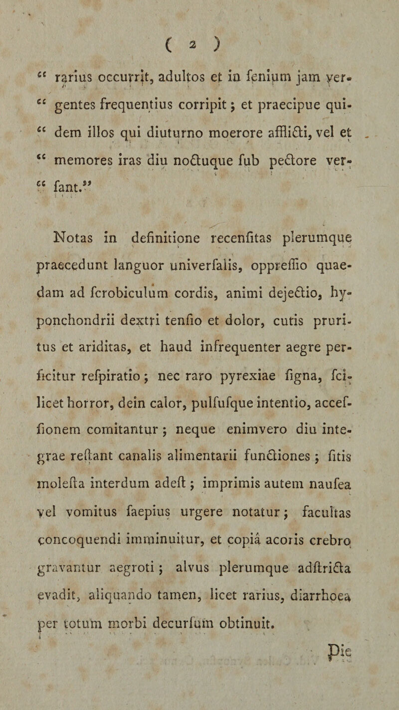 ce rarius occurrat, adultos et ia lenium jam yer- cc gentes frequentius corripit; et praecipue qui- “ dem illos qui diuturno moerore afflidi, vel et (C memores iras diu noduque fub pedore ver- cc fant ” Notas in definitione recenfitas plerumque praecedunt languor univerfalis, oppreffio quae¬ dam ad fcrobiculum cordis, animi dejedio, hy- ponchondrii dextri tenfio et dolor, cutis pruri¬ tus et ariditas, et haud infrequenter aegre per¬ ficitur refpiratio; nec raro pyrexiae figna, fci- licet horror, dein calor, pulfufque intentio, accef- fionem comitantur ; neque enimvero diu inte¬ grae rellant canalis alimentarii fundiones; fitis molefla interdum adefl; imprimis autem naufea vel vomitus faepius urgere notatur; facultas concoquendi imminuitur, et copia acoris crebro gravantur aegroti; alvus plerumque adflrida evadit, aliquando tamen, licet rarius, diarrhoea per totum morbi decurfum obtinuit.