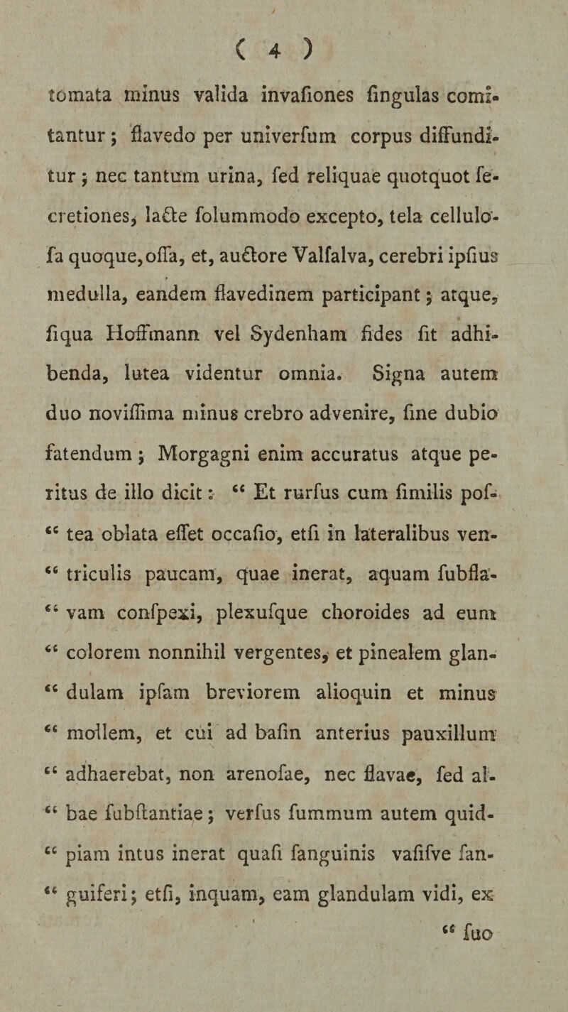 y ( 4 ) tornata minus valida invafiones fingulas comi¬ tantur ; flavedo per univerfum corpus diffundi¬ tur ; nec tantum urina, fed reliquae quotquot fe- cretiones* lafte folummodo excepto, tela cellulo- fa quoque,offa, et, au&amp;ore Valfalva, cerebri ipfius medulla, eandem flavedinem participant; atque, fiqua Hoffmann vel Sydenham fides fit adhi¬ benda, lutea videntur omnia. Signa autem duo noviffima minus crebro advenire, fine dubio fatendum ; Morgagni enim accuratus atque pe¬ ritus de illo dicit: “ Et rurfus cum fimilis pof- <c tea oblata effet occafio, etfi in lateralibus ven- “ triculis paucam, quae inerat, aquam fubfla- “ vam confpexi, plexufque choroides ad eum “ colorem nonnihil vergentes, et pinealem glan- “ dulam ipfam breviorem alioquin et minus “mollem, et cui ad bafin anterius pauxillum cc adhaerebat, non arenofae, nec flavae, fed ai- “ bae fubftantiae; verfus fummum autem quid- cc piam intus inerat quafi fanguinis vafifve fan- 44 guiferi; etfi, inquam, eam glandulam vidi, ex tc fuo