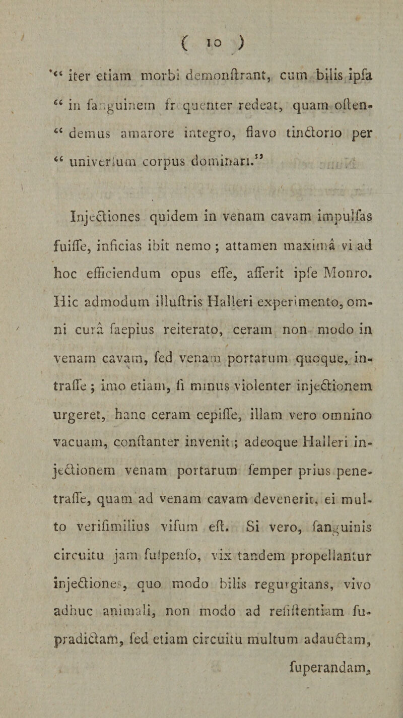 *<t jter €tjam morbi demonflrant, cum bilis ipfa 66 in ia .guinein ir quenter redeat, quam often- tc demus amarore integro, flavo tin&amp;orio per univerium corpus dominari. Injectiones quidem in venam cavam impulfas fu i fle, inficias ibit nemo ; attamen maxima vi ad hoc efficiendum opus effe, aflerit ipfe Monro. Hic admodum iliuftris Halleri experimento, om¬ ni cura faepius reiterato, ceram non modo in venam cavam, fed venam portarum quoque, in- trafle ; imo etiam, li mmus violenter injedtionein urgeret, hanc ceram cepiffe, illam vero omnino vacuam, conftanter invenit; adeoque Halleri in- je&amp;ionem venam portarum femper prius pene» traffe, quam ad venam cavam devenerit, ei mul¬ to verifimilius vifum eff. Si vero, (anguinis circuitu jam fuipenfo, vix tandem propellantur ir.je&amp;ione , quo modo bilis regmgitans, vivo adhuc animali, non modo ad reiiffentiam fu- pradi&amp;am, fed etiam circuitu multum adaudtam, fuperandam.
