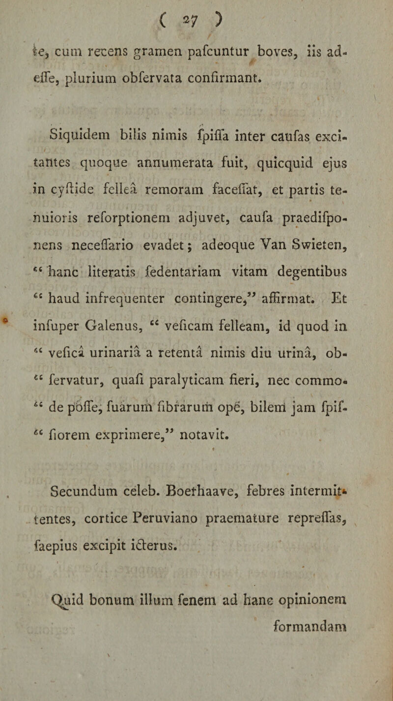 te, cum recens gramen pafcuntur boves, iis ad- effe, plurium obfervata confirmant. Siquidem bilis nimis fpiffa inter caufas exci¬ tantes quoque annumerata fuit, quicquid ejus in cyflide fellea remoram facefiat, et partis te- nuioris reforptionem adjuvet, caufa praedifpo- nens neceffario evadet; adeoque Van Swieten, *4 hanc literatis fedentariam vitam degentibus €c haud infrequenter contingere,” affirmat. Et infuper Galenus, 44 veficam felleam, id quod in 44 vefica. urinaria a retenta nimis diu urina, ob- 44 fervatur, quafi paralyticam fieri, nec commo- 64 de pbflfe, fuarum fibrarum ope, bilem jam fpif- 44 fiorem exprimere,” notavit. f Secundum celeb. Boefhaave, febres inlermit* tentes, cortice Peruviano praemature repreffas, faepius excipit i&amp;erus. » . Quid bonum illum fenem ad hanc opinionem formandam