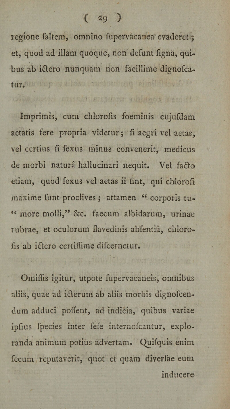 regione faltem, omnino fupervacaiiea evaderet 9 et, quod ad illam quoque, non defunt figna, qui¬ bus ab i&amp;ero nunquam non facillime dignofca- tur. Imprimis, cum chlorofis foeininis cujufdam aetatis fere propria videtur; fi aegri vel aetas, vel certius fi fexus minus convenerit, medicus de morbi natura hallucinari nequit. Vel fa£lo etiam, quod fexus vel aetas ii fint, qui chloroll maxime funt proclives; attamen &lt;e corporis tu- fC more molli,” &amp;c. faecum albidarum, urinae rubrae, et oculorum flavedinis abfentia, chloro¬ fis ab iclero certiffime difcernetur. OmiiTis igitur, utpote fupervacaneis, omnibus aliis, quae ad i&amp;erum ab aliis morbis dignofcen- dum adduci pollent, ad indicia, quibus variae ipfius fpecies inter fele internofcantur, explo¬ randa animum potius advertam, Quifquis enim fecum reputaverit, quot et quam diverfae eum inducere