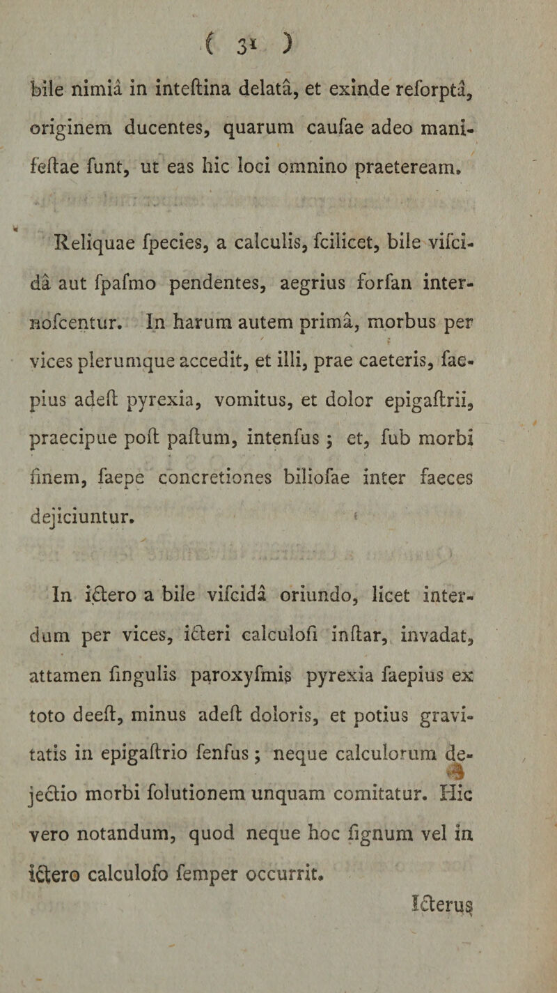 3* ) bile nimia in inteftina delata, et exinde reforpta, originem ducentes, quarum caufae adeo mani- fedae funt, ut eas hic loci omnino praeteream. Reliquae fpecies, a calculis, fciiicet, bile vifci- da aut fpafmo pendentes, aegrius forfan inter- nofcentur. In harum autem prima, morbus per / ? vices plerumque accedit, et illi, prae caeteris, fae- pius aded pyrexia, vomitus, et dolor epigaftrii, praecipue pod padum, intenfus; et, fub morbi finem, faepe concretiones biliofae inter faeces dejiciuntur. In i&amp;ero a bile vifcida oriundo, licet inter¬ dum per vices, icteri calculofi indar, invadat, attamen lingulis paroxyfmis pyrexia faepius ex toto deed, minus aded doloris, et potius gravi¬ tatis in epigadrio fenfus; neque calculorum de- jectio morbi folutionem unquam comitatur. Hic vero notandum, quod neque hoc fignum vel in idtero calculofo femper occurrit. Icterus