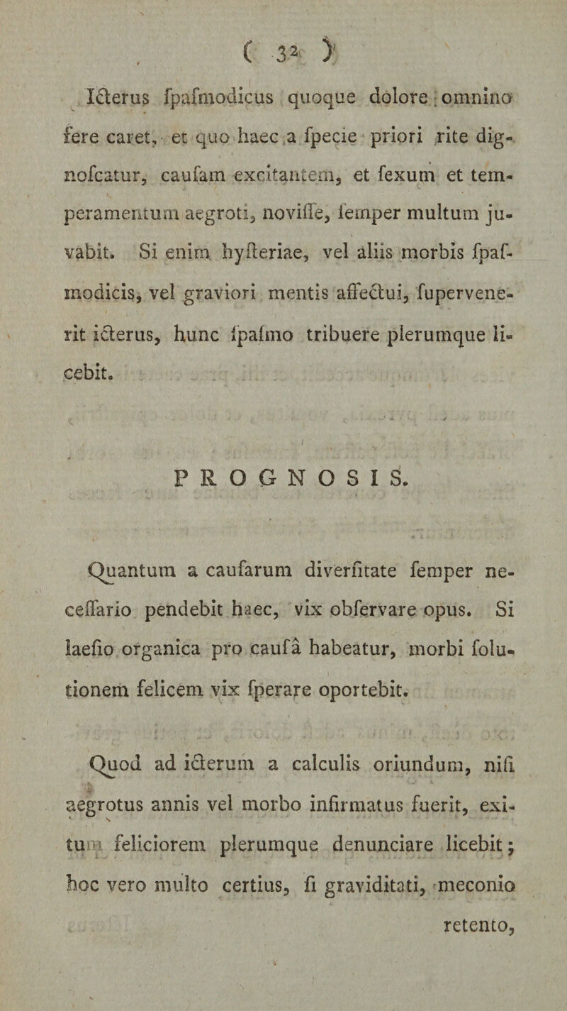 I&amp;erus fpafmodicus quoque dolore omnino fere caret, et quo haec ,a fpecie priori rite dig- nofcatur, caufam excitantem, et fexum et tem¬ peramentum aegroti, noviffe, iemper multum ju¬ vabit. Si enim, hyderiae, vel aliis morbis fpaf- modicis, vel graviori mentis affectui, fupervene- rit i&amp;erus, hunc fpafmo tribuere plerumque li¬ cebit. ■ • - V / * • PROGNOSIS. Quantum a caufarum diverfitate femper ne¬ ce dario pendebit haec, vix obfervare opus. Si laefio organica pro caufa habeatur, morbi folu- tionem felicem vix fperare oportebit. Quod ad iclerum a calculis oriundum, nifi aegrotus annis vel morbo infirmatus fuerit, exi- ’ s tu vi feliciorem plerumque denunciare licebit; hoc vero multo certius, fi graviditati, meconio retento.