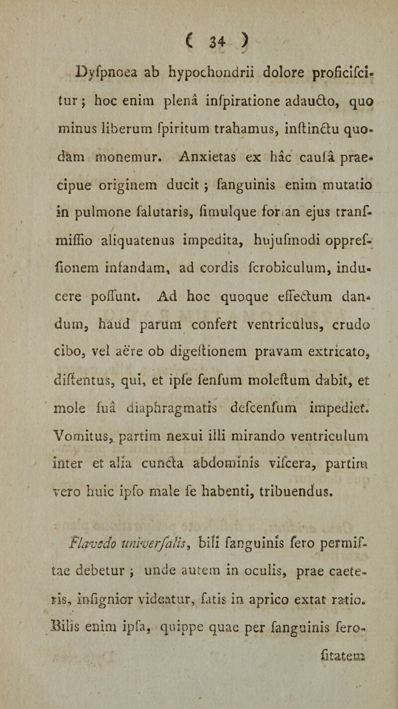 &gt; * ✓ Dyfpnoea ab hypochondrii dolore proficifci- tur; hoc enim plena infpiratione adaudo, quo minus liberum fpiritum trahamus, inltindu quo¬ dam monemur. Anxietas ex hac caula prae* cipue originem ducit ; fanguinis enim mutatio in pulmone falutaris, fimulque for an ejus tranf- mifiio aliquatenus impedita, hujufmodi oppref- fionem infandam, ad cordis fcrobiculum, indu¬ cere poliunt. Ad hoc quoque efFedum dan* dum, haud parum confert ventriculus, crudo cibo, vel aere ob digeftionem pravam extricato, diflentus, qui, et ipfe fenfum moleftum dabit, et mole fua diaphragmatis defcenfum impediet. Vomitus, partim nexui illi mirando ventriculum inter et alia eunda abdominis vifcera, partim vero huic ipfo male fe habenti, tribuendus. Flavedo univerfafis, bili fanguinis fero permif- tae debetur ; unde autem in oculis, prae caete- ris, infignior videatur, fatis in aprico extat ratio. Bilis enim ipfa, quippe quae per fanguinis fero« fi tat em