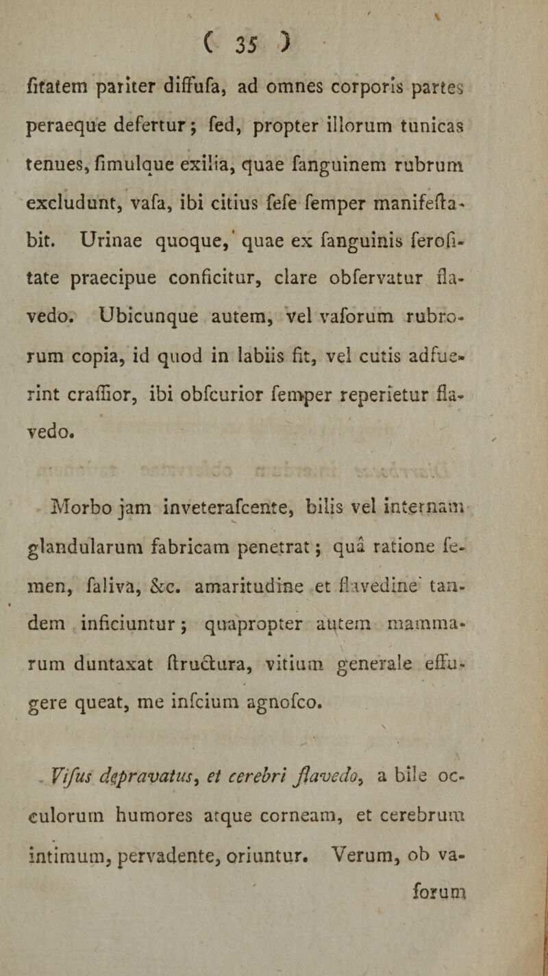 fitatem pariter diffufa, ad omnes corporis partes peraeque defertur; fed, propter illorum tunicas tenues, fimulaue exilia, quae fanguinem rubrum excludunt, vafa, ibi citius fefe femper manifefia- bit. Urinae quoque,' quae ex fanguinis ferofi- tate praecipue conficitur, clare obfervatur fla- vedo. Ubicunque autem, vel vaforum rubro¬ rum copia, id quod in labiis fit, vel cutis adfue¬ rint crafiior, ibi obfcurior femper reperietur Ha- , • » . vedo. • . Morbo jam inveterafcente, bilis vel internam glandularum fabricam penetrat; qua ratione fe¬ men, faliva, &amp;c. amaritudine et flavedine' tan¬ dem inficiuntur; quapropter aqtern mamma¬ rum duntaxat ftructura, vitium generale effu¬ gere queat, me infcium agnofco. Vifus depravatus, et cerebri fiavedo, a bile oc- culorurn humores atque corneam, et cerebrum intimum, pervadente, oriuntur. Verum, ob va¬ forum