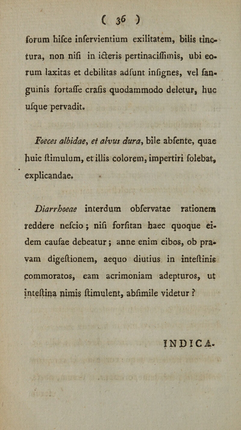 ( 3« ) forum hifce infervientium exilitatem, bilis tinc¬ tura, non nifi in i&amp;eris pertinacilliinis, ubi eo¬ rum laxitas et debilitas adfunt infignes, vel fan- A • V \ *  \ 4 guinis fortaffe crafis quodammodo deletur, huc ufque pervadit. Foeces albidae, ei alvus dura, bile abfente, quae Jiuie lliinulum, et illis colorem, impertiri folebat, explicandae. Diarrhoeae interdum obfervatae rationem reddere nefcio; nifi forfitan haec quoque ei¬ dem caufae debeatur; anne enim cibos, ob pra* vam digeftionem, aequo diutius in inteftinis commoratos, eam acrimoniam adepturos, ut Inteftina nimis ftimulent, abfimile videtur ? f- * i V* ► &amp; *• *‘ * * * p ■ V 5 «• - - — INDICA.