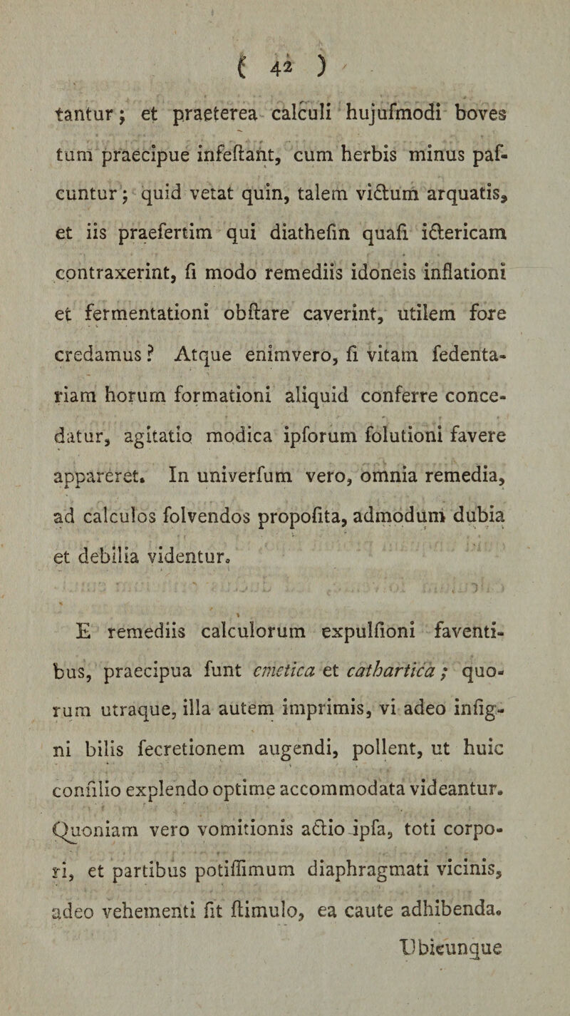 tantur; et praeterea calculi hujufmodi boves tum praecipue infeflant, cum herbis minus paf- cuntur; quid vetat quin, talem victum arquatis, et iis praefertim qui diathefin quafi i&amp;ericam contraxerint, fi modo remediis idoneis inflationi et fermentationi obftare caverint, utilem fore credamus ? Atque enimvero, fi vitam fedenta- riam horum formationi aliquid conferre conce¬ datur, agitatio modica ipforum folutioni favere appareret. In univerfum vero, omnia remedia, ad calculos folvendos propofita, admodum dubia et debilia videntur, 1 E remediis calculorum expulfioni faventi¬ bus, praecipua funt emetica et cathartica ; quo¬ rum utraque, illa autem imprimis, vi adeo in (ig¬ ni bilis fecretionem augendi, pollent, ut huic conulio explendo optime accommodata videantur. Quoniam vero vomitionis adtiodpfa, toti corpo¬ ri, et partibus potiflimum diaphragmati vicinis, adeo vehementi fit ftimulo, ea caute adhibenda. Ubicunque