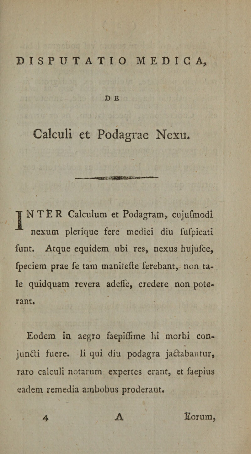 D E Calculi Nexu J N T E R Calculum et Podagram, cujufmodi nexum plerique fere medici diu fufpicati funt. Atque equidem ubi res, nexus hujufce, fpeciem prae fe tam manirefte ferebant, ncn ta¬ le quidquam revera adeffe, credere non pote¬ rant. Eodem in aegro faepiffime hi morbi con~ Wt jundi fuere. Ii qui diu podagra jadabantur, raro calculi notarum expertes erant, et faepius eadem remedia ambobus proderant. 4 A Eorum3