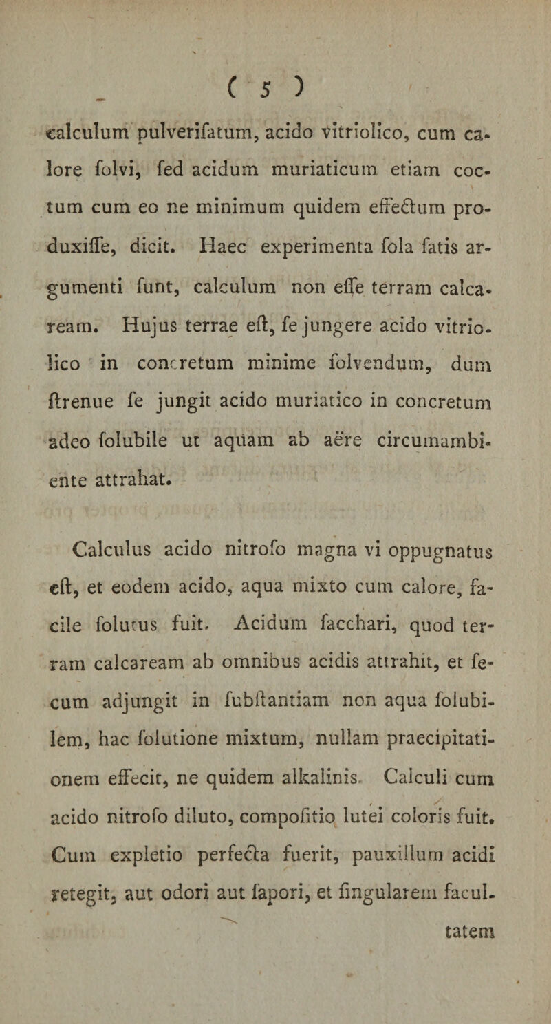 calculum pulverifatum, acido vitriolico, cum ca¬ lore folvi, fed acidum muriaticum etiam coc¬ tum cum eo ne minimum quidem effedhim pro- duxiffe, dicit. Haec experimenta fola fatis ar¬ gumenti funt, calculum non efle terram calca- ream. Hujus terrae eft, fe jungere acido vitrio- lico in concretum minime folvendum, dum ftrenue fe jungit acido muriatico in concretum adeo folubile ut aquam ab aere circumambi- erite attrahat. Calculus acido nitrofo magna vi oppugnatus eft, et eodem acido, aqua mixto cum calore, fa¬ cile folutus fuit. Acidum facchari, quod ter¬ ram calcaream ab omnibus acidis attrahit, et fe¬ cum adjungit in fublfantiam non aqua folubi- lem, hac folutione mixtum, nullam praecipitati¬ onem effecit, ne quidem alkalinis* Calculi cum acido nitrofo diluto, compofitio lutei coloris fuit. Cum expletio perfe&amp;a fuerit, pauxillum acidi retegit, aut odori aut lapori, et Angularem facul¬ tatem