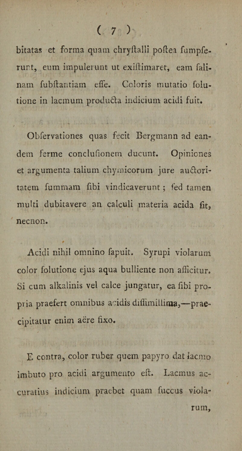bitatas et forma quam chryftalli poflea fumpfe- rurt, eum impulerunt ut exiflimaret, eam fali- nam fubftantiam efie. Coloris mutatio folu- tione in lacmum produ&a indicium acidi fuit, f > - Obfervationes quas fecit Bergmann ad ean- dem ferme conclufionem ducunt. Opiniones i % et argumenta talium chymicorum jure audori- tatem fummam fibi vindicaverunt ; fed tamen multi dubitavere an calculi materia acida iit* necnon. Acidi nihil omnino fapuit. Syrupi violarum color folutione ejus aqua bulliente non afficitur. Si cum alkalinis vel calce jungatur, ea fibi pro¬ pria praefert omnibus acidis diflimiliinia,—prae¬ cipitatur enim aere fixo, E contra, color ruber quem papyro dat iacmo imbuto pro acidi argumento eft. Lacmus ac¬ curatius indicium praebet quam fuccus viola¬ rum.